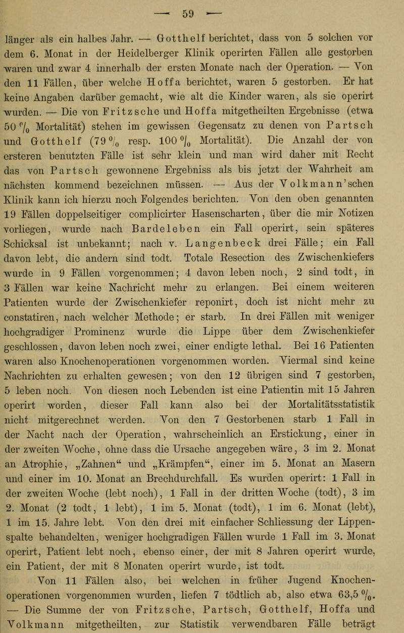 länger als ein halbes Jahr. — Gotth elf berichtet, dass von 5 solchen vor dem 6. Monat in der Heidelberger Klinik operirten Fällen alle gestorben ■waren und zwar 4 innerhalb der ersten Monate nach der Operation. — Von den 11 Fällen, über welche Hoffa berichtet, waren 5 gestorben. Er hat keine Angaben darüber gemacht, wie alt die Kinder waren, als sie operirt wurden. — Die von Fritz sehe und Hoffa mitgetheilten Ergebnisse (etwa 50% Mortalität) stehen im gewissen Gegensatz zu denen von Part seh und Gotth elf (79% resp. 100% Mortalität). Die Anzahl der von ersteren benutzten Fälle ist sehr klein und man wird daher mit Recht das von Partsch gewonnene Ergebniss als bis jetzt der Wahrheit am nächsten kommend bezeichnen müssen. — Aus der Y olkmann'sehen Klinik kann ich hierzu noch Folgendes berichten. Yon den oben genannten 19 Fällen doppelseitiger complicirter Hasenscharten, über die mir Notizen vorliegen, wurde nach Barde leben ein Fall operirt, sein späteres Schicksal ist unbekannt; nach v. Langenbeck drei Fälle; ein Fall davon lebt, die andern sind todt. Totale Resection des Zwischenkiefers wurde in 9 Fällen vorgenommen; 4 davon leben noch, 2 sind todt, in 3 Fällen war keine Nachricht mehr zu erlangen. Bei einem weiteren Patienten wurde der Zwischenkiefer reponirt, doch ist nicht mehr zu constatiren, nach welcher Methode; er starb. In drei Fällen mit weniger hochgradiger Prominenz wurde die Lippe über dem Zwischenkiefer geschlossen, davon leben noch zwei, einer endigte lethal. Bei 16 Patienten waren also Knochenoperationen vorgenommen worden. Yiermal sind keine Nachrichten zu erhalten gewesen; von den 12 übrigen sind 7 gestorben, 5 leben noch. Yon diesen noch Lebenden ist eine Patientin mit 15 Jahren operirt worden, dieser Fall kann also bei der Mortalitätsstatistik nicht mitgerechnet werden. Yon den 7 Gestorbenen starb 1 Fall in der Nacht nach der Operation, wahrscheinlich an Erstickung, einer in der zweiten Woche, ohne dass die Ursache angegeben wäre, 3 im 2. Monat an Atrophie, „Zahnen und „Krämpfen, einer im 5. Monat an Masern und einer im 10. Monat an Brechdurchfall. Es wurden operirt: 1 Fall in der zweiten Woche (lebt noch), 1 Fall in der dritten Woche (todt), 3 im 2. Monat (2 todt, 1 lebt), 1 im 5. Monat (todt), 1 im 6. Monat (lebt), 1 im 15. Jahre lebt. Yon den drei mit einfacher Schliessung der Lippen- spalte behandelten, weniger hochgradigen Fällen wurde 1 Fall im 3. Monat operirt, Patient lebt noch, ebenso einer, der mit 8 Jahren operirt wurde, ein Patient, der mit 8 Monaten operirt wurde, ist todt. Yon 11 Fällen also, bei welchen in früher Jugend Knochen- operationen vorgenommen wurden, liefen 7 tödtlich ab, also etwa 63,5%. — Die Summe der von Fritzsche, Partsch, Gotthelf, Hoffa und Yolkmann mitgetheilten, zur Statistik verwendbaren Fälle beträgt