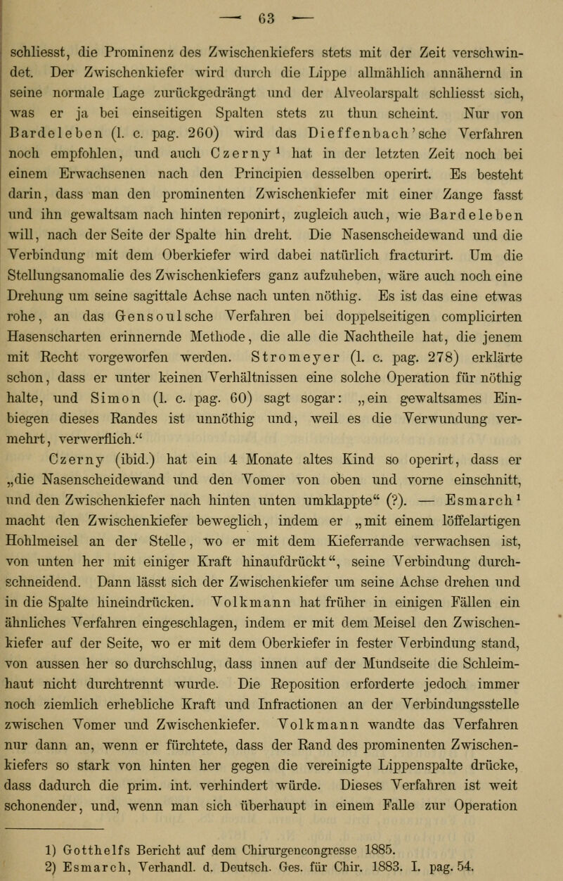 schliesst, die Prominenz des Zwischenkiefers stets mit der Zeit verschwin- det. Der Zwischenkiefer wird durch die Lippe allmählich annähernd in seine normale Lage zurückgedrängt und der Alveolarspalt schliesst sich, was er ja bei einseitigen Spalten stets zu thun scheint. Nur von Bardeleben (1. c. pag. 260) wird das Dieffenbach'sehe Verfahren noch empfohlen, und auch Czerny * hat in der letzten Zeit noch bei einem Erwachsenen nach den Principien desselben operirt. Es besteht darin, dass man den prominenten Zwischenkiefer mit einer Zange fasst und ihn gewaltsam nach hinten reponirt, zugleich auch, wie Bardeleben will, nach der Seite der Spalte hin dreht. Die Nasenscheidewand und die Verbindung mit dem Oberkiefer wird dabei natürlich fracturirt. Um die Stellungsanomalie des Zwischenkiefers ganz aufzuheben, wäre auch noch eine Drehung um seine sagittale Achse nach unten nöthig. Es ist das eine etwas rohe, an das Gensoulsehe Verfahren bei doppelseitigen complicirten Hasenscharten erinnernde Methode, die alle die Nachtheile hat, die jenem mit Recht vorgeworfen werden. Stromeyer (1. c. pag. 278) erklärte schon, dass er unter keinen Verhältnissen eine solche Operation für nöthig halte, und Simon (1. c. pag. 60) sagt sogar: „ein gewaltsames Ein- biegen dieses Randes ist unnöthig und, weil es die Verwundung ver- mehrt, verwerflich. Czerny (ibid.) hat ein 4 Monate altes Kind so operirt, dass er „die Nasenscheidewand und den Vomer von oben und vorne einschnitt, und den Zwischenkiefer nach hinten unten umklappte (?). — Esmarch1 macht den Zwischenkiefer beweglich, indem er „mit einem löffelartigen Hohlmeisel an der Stelle, wo er mit dem Kieferrande verwachsen ist, von unten her mit einiger Kraft hinaufdrückt, seine Verbindung durch- schneidend. Dann lässt sich der Zwischenkiefer um seine Achse drehen und in die Spalte hineindrücken. Volkmann hat früher in einigen Fällen ein ähnliches Verfahren eingeschlagen, indem er mit dem Meisel den Zwischen- kiefer auf der Seite, wo er mit dem Oberkiefer in fester Verbindung stand, von aussen her so durchschlug, dass innen auf der Mundseite die Schleim- haut nicht durchtrennt wurde. Die Reposition erforderte jedoch immer noch ziemlich erhebliche Kraft und Infractionen an der Verbindungsstelle zwischen Vomer und Zwischenkiefer. Volkmann wandte das Verfahren nur dann an, wenn er fürchtete, dass der Rand des prominenten Zwischen- kiefers so stark von hinten her gegen die vereinigte Lippen spalte drücke, dass dadurch die prim. int. verhindert würde. Dieses Verfahren ist weit schonender, und, wenn man sich überhaupt in einem Falle zur Operation 1) Gotthelfs Bericht auf dem Chirurgencongresse 1885. 2) Esmarch, Verhandl. d. Deutsch. Ges. für Chir. 1883. I. pag. 54.
