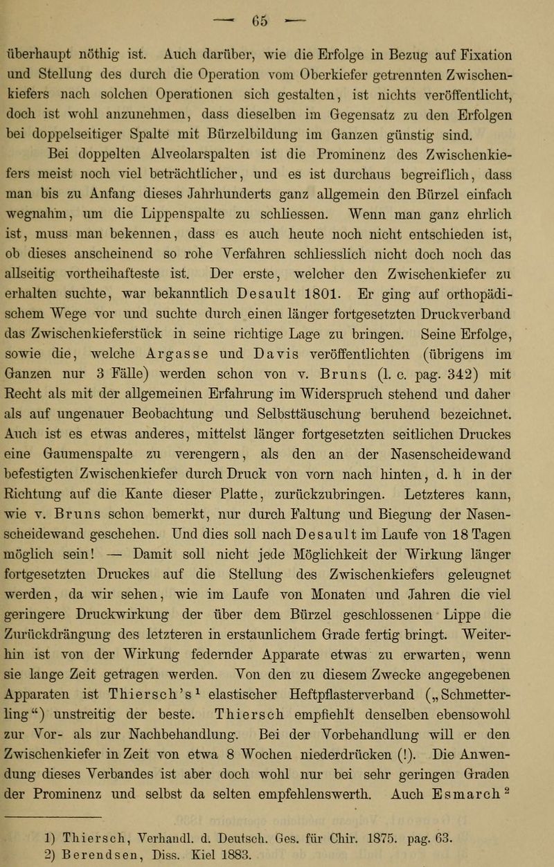 — (35 — überhaupt nöthig ist. Auch darüber, wie die Erfolge in Bezug auf Fixation und Stellung des durch die Operation vom Oberkiefer getrennten Zwischen- kiefers nach solchen Operationen sich gestalten, ist nichts veröffentlicht, doch ist wohl anzunehmen, dass dieselben im Gegensatz zu den Erfolgen bei doppelseitiger Spalte mit Bürzelbildung im Ganzen günstig sind. Bei doppelten Alveolarspalten ist die Prominenz des Zwischenkie- fers meist noch viel beträchtlicher, und es ist durchaus begreiflich, dass man bis zu Anfang dieses Jahrhunderts ganz allgemein den Bürzel einfach wegnahm, um die Lippenspalte zu schliessen. Wenn man ganz ehrlich ist, muss man bekennen, dass es auch heute noch nicht entschieden ist, ob dieses anscheinend so rohe Verfahren schliesslich nicht doch noch das allseitig vortheihafteste ist. Der erste, welcher den Zwischenkiefer zu erhalten suchte, war bekanntlich Desault 1801. Er ging auf orthopädi- schem Wege vor und suchte durch einen länger fortgesetzten Druck verband das Zwischen kieferstück in seine richtige Lage zu bringen. Seine Erfolge, sowie die, welche Argasse und Davis veröffentlichten (übrigens im Ganzen nur 3 Fälle) werden schon von v. Bruns (1. c. pag. 342) mit Recht als mit der allgemeinen Erfahrung im Widerspruch stehend und daher als auf ungenauer Beobachtung und Selbsttäuschung beruhend bezeichnet. Auch ist es etwas anderes, mittelst länger fortgesetzten seitlichen Druckes eine Gaumenspalte zu verengern, als den an der Nasenscheidewand befestigten Zwischenkiefer durch Druck von vorn nach hinten, d. h in der Richtung auf die Kante dieser Platte, zurückzubringen. Letzteres kann, wie v. Bruns schon bemerkt, nur durch Faltung und Biegung der Nasen- scheidewand geschehen. Und dies soll nach Desault im Laufe von 18 Tagen möglich sein! — Damit soll nicht jede Möglichkeit der Wirkung länger fortgesetzten Druckes auf die Stellung des Zwischenkiefers geleugnet werden, da wir sehen, wie im Laufe von Monaten und Jahren die viel geringere Druckwirkung der über dem Bürzel geschlossenen Lippe die Zurückdrängung des letzteren in erstaunlichem Grade fertig bringt. Weiter- hin ist von der Wirkung federnder Apparate etwas zu erwarten, wenn sie lange Zeit getragen werden. Von den zu diesem Zwecke angegebenen Apparaten ist Thiersch's1 elastischer Heftpflasterverband („Schmetter- ling) unstreitig der beste. T hier seh empfiehlt denselben ebensowohl zur Vor- als zur Nachbehandlung. Bei der Vorbehandlung will er den Zwischenkiefer in Zeit von etwa 8 Wochen niederdrücken (!). Die Anwen- dung dieses Verbandes ist aber doch wohl nur bei sehr geringen Graden der Prominenz und selbst da selten empfelüenswerth. Auch Esmarch2 1) Thiersch, Verhandl. d. Deutsch. Ges. für Chir. 1875. pag. 63.