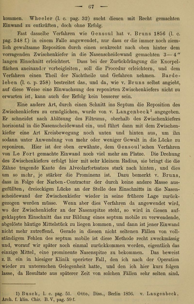 kommen. Wheeler (1. c. pag. 32) sucht diesen mit Recht gemachten Einwand zu entkräften, doch ohne Erfolg. Fast dasselbe Verfahren wie Gensoul hat v. Bruns 1856 (1. c. pag. 348 f.) in einem Falle angewendet, nur dass er die immer noch ziem- lich gewaltsame Reposition durch einen senkrecht nach oben hinter dem vorragenden Zwischenkiefer in die Nasenscheidewand gemachten 3 — 4 langen Einschnitt erleichtert. Dass bei der Zurückdrängung die Knorpel- flächen aneinander vorbeigleiten, soll die Procedur erleichtern, und dem Verfahren einen Theil der Nachtheile und Gefahren nehmen. Barde- leben (1. c. p. 258) bestreitet das, und da, wie v. Bruns selbst angiebt, auf diese Weise eine Einwachsung des reponirten Zwischenkiefers nicht zu erwarten ist, kann auch der Erfolg kein besserer sein. Eine andere Art, durch einen Schnitt ins Septum die Reposition des Zwischenkiefers zu ermöglichen, wurde von v. Langenbeck1 angegeben. Er schneidet nach Ablösung des Filtrums, oberhalb des Zwischenkiefers horizontal in die Nasenscheidewand ein, und führt dann mit dem Zwischen- kiefer eine Art Kreisbewegung noch unten und hinten aus, um ihn sodann unter Anwendnng von mehr oder weniger Gewalt in die Lücke zu reponiren. Hier ist der oben erwähnte, dem Gensoul'sehen Verfahren von Le Fort gemachte Einwand noch viel mehr am Platze. Die Drehung des Zwischenkiefers erfolgt hier mit sehr kleinem Radius, sie bringt die die Zähne tragende Kante des Alveolarfortsatzes stark nach hinten, und dies um so mehr, je stärker die Prominenz ist. Dazu bemerkt v. Bruns, dass in Folge der Narben - Contractur der durch keine andere Masse aus- gefüllten, dreieckigen Lücke an der Stelle des Einschnitts in die Nasen- scheidewand der Zwischenkiefer wieder in seine frühere Lage zurück- gezogen werden müsse. Wenn aber dies Verfahren da angewendet wird, wo der Zwischenkiefer an der Nasenspitze steht, so wird in diesen auf- geklappten Einschnitt das zur Bildung eines septum mobile zu verwendende, abgelöste häutige Mittelstück zu liegen kommen, und dann ist jener Einwand nicht mehr zutreffend. Gerade in diesen nicht seltenen Fällen von voll- ständigem Fehlen des septum mobile ist diese Methode recht zweckmässig und, worauf wir später noch einmal zurückkommen werden, eigentlich das einzige Mittel, eine prominente Nasenspitze zu bekommen. Das beweist z. B. ein in hiesiger Klinik operirter Fall, den ich nach der Operation wieder zu untersuchen Gelegenheit hatte, und den ich hier kurz folgen lasse, da Resultate aus späterer Zeit von solchen Fällen sehr selten sind. 1) Busch, 1. c. pag. 51. Otto, Diss., Berlin 1856. v. Langenbeck, Arch. f. klin. Chir. B. V, pag. 59 f.