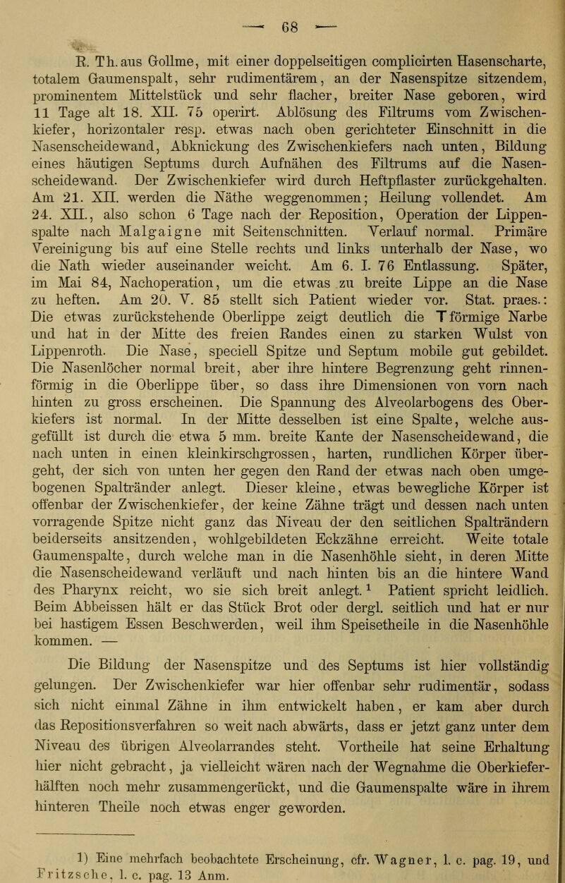 R. Th. aus G-ollme, mit einer doppelseitigen complicirten Hasenscharte, totalem Gaumenspalt, sehr rudimentärem, an der Nasenspitze sitzendem, prominentem Mittelstück und sehr flacher, breiter Nase geboren, wird 11 Tage alt 18. XII. 75 operirt. Ablösung des Filtrums vom Zwischen- kiefer, horizontaler resp. etwas nach oben gerichteter Einschnitt in die Nasenscheidewand, Abknickung des Zwischenkiefers nach unten, Bildung eines häutigen Septums durch Aufnähen des Filtrums auf die Nasen- scheidewand. Der Zwischenkiefer wird durch Heftpflaster zurückgehalten. Am 21. XTT. werden die Näthe weggenommen; Heilung vollendet. Am 24. XII., also schon 6 Tage nach der Keposition, Operation der Lippen- spalte nach Malgaigne mit Seitenschnitten. Verlauf normal. Primäre Vereinigung bis auf eine Stelle rechts und links unterhalb der Nase, wo die Nath wieder auseinander weicht. Am 6. I. 76 Entlassung. Später, im Mai 84, Nachoperation, um die etwas zu breite Lippe an die Nase zu heften. Am 20. V. 85 stellt sich Patient wieder vor. Stat. praes.: Die etwas zurückstehende Oberlippe zeigt deutlich die T förmige Narbe und hat in der Mitte des freien Randes einen zu starken Wulst von Lippenroth. Die Nase, speciell Spitze und Septum mobile gut gebildet. Die Nasenlöcher normal breit, aber ihre hintere Begrenzung geht rinnen- förmig in die Oberlippe über, so dass ihre Dimensionen von vorn nach hinten zu gross erscheinen. Die Spannung des Alveolarbogens des Ober- kiefers ist normal. In der Mitte desselben ist eine Spalte, welche aus- gefüllt ist durch die etwa 5 mm. breite Kante der Nasenscheidewand, die nach unten in einen kleinkirschgrossen, harten, rundlichen Körper über- geht, der sich von unten her gegen den Rand der etwas nach oben umge- bogenen Spaltränder anlegt. Dieser kleine, etwas bewegliche Körper ist offenbar der Zwischenkiefer, der keine Zähne trägt und dessen nach unten vorragende Spitze nicht ganz das Niveau der den seitlichen Spalträndern beiderseits ansitzenden, wohlgebildeten Eckzähne erreicht. Weite totale Gaumenspalte, durch welche man in die Nasenhöhle sieht, in deren Mitte die Nasenscheidewand verläuft und nach hinten bis an die hintere Wand des Pharynx reicht, wo sie sich breit anlegt.x Patient spricht leidlich. Beim Abbeissen hält er das Stück Brot oder dergl. seitlich und hat er nur bei hastigem Essen Beschwerden, weil ihm Speisetheile in die Nasenhöhle kommen. — Die Bildung der Nasenspitze und des Septums ist hier vollständig gelungen. Der Zwischenkiefer war hier offenbar sehr rudimentär, sodass sich nicht einmal Zähne in ihm entwickelt haben, er kam aber durch das Repositionsverfahren so weit nach abwärts, dass er jetzt ganz unter dem Niveau des übrigen Alveolarrandes steht. Yortheile hat seine Erhaltung hier nicht gebracht, ja vielleicht wären nach der Wegnahme die Oberkiefer- hälften noch mehr zusammengerückt, und die Gaumenspalte wäre in ihrem hinteren Theile noch etwas enger geworden. 1) Eine mehrfach beobachtete Erscheinung, cfr. Wagner, 1. c. pag. 19, und Fritzschc, 1. c. pag. 13 Anm.