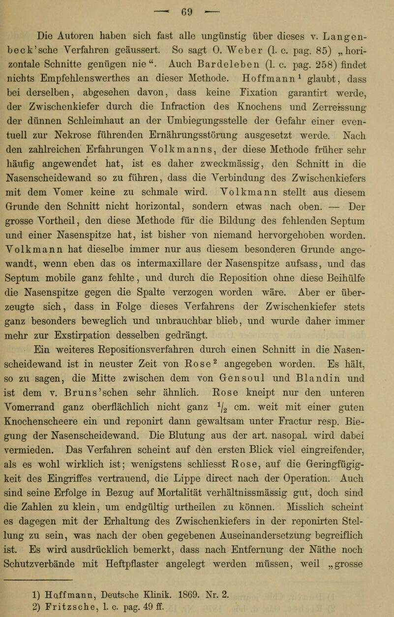 —• 6$ •— Die Autoren haben sich fast alle ungünstig über dieses v. Langen- beck'sche Verfahren geäussert. So sagt 0. Weber (1. c. pag. 85) „hori- zontale Schnitte genügen nie. Auch Bardeleben (1. c. pag. 258) findet nichts Empfehlenswerthes an dieser Methode. Hoff mann1 glaubt, dass bei derselben, abgesehen davon, dass keine Fixation garantirt werde, der Zwischenkiefer durch die Infraction des Knochens und Zerreissung der dünnen Schleimhaut an der Umbiegungsstelle der Gefahr einer even- tuell zur Nekrose führenden Ernährungsstörung ausgesetzt werde. Nach den zahlreichen Erfahrungen Volkmanns, der diese Methode früher sehr häufig angewendet hat, ist es daher zweckmässig, den Schnitt in die Nasenscheidewand so zu führen, dass die Verbindung des Zwischenkiefers mit dem Vomer keine zu schmale wird. Volkmann stellt aus diesem Grunde den Schnitt nicht horizontal, sondern etwas nach oben. — Der grosse Vortheil, den diese Methode für die Bildung des fehlenden Septum und einer Nasenspitze hat, ist bisher von niemand hervorgehoben worden. Volkmann hat dieselbe immer nur aus diesem besonderen Grunde ange- wandt, wenn eben das os intermaxillare der Nasenspitze aufsass, und das Septum mobile ganz fehlte, und durch die Reposition ohne diese Beihülfe die Nasenspitze gegen die Spalte verzogen worden wäre. Aber er über- zeugte sich, dass in Folge dieses Verfahrens der Zwischenkiefer stets ganz besonders beweglich und unbrauchbar blieb, und wurde daher immer mehr zur Exstirpation desselben gedrängt. Ein weiteres Repositionsverfahren durch einen Schnitt in die Nasen- scheidewand ist in neuster Zeit von Rose2 angegeben worden. Es hält, so zu sagen, die Mitte zwischen dem von Gensoul und Blandin und ist dem v. Bruns'sehen sehr ähnlich. Rose kneipt nur den unteren Vomerrand ganz oberflächlich nicht ganz 1j2 cm. weit mit einer guten Knochenscheere ein und reponirt dann gewaltsam unter Fractur resp. Bie- gung der Nasenscheidewand. Die Blutung aus der art. nasopal. wird dabei vermieden. Das Verfahren scheint auf den ersten Blick viel eingreifender, als es wohl wirklich ist; wenigstens schliesst Rose, auf die Geringfügig- keit des Eingriffes vertrauend, die Lippe direct nach der Operation. Auch sind seine Erfolge in Bezug auf Mortalität verhältnissmässig gut, doch sind die Zahlen zu klein, um endgültig urtheilen zu können. Misslich scheint es dagegen mit der Erhaltung des Zwischenkiefers in der reponirten Stel- lung zu sein, was nach der oben gegebenen Auseinandersetzimg begreiflich ist. Es wird ausdrücklich bemerkt, dass nach Entfernung der Näthe noch Schutzverbände mit Heftpflaster angelegt werden müssen, weil „grosse 1) Haffmann, Deutsche Klinik. 1869. Nr. 2.