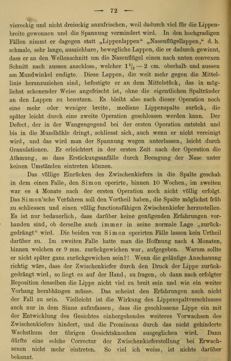 viereckig und nicht dreieckig anzufrischen, weil dadurch viel für die Lippen- breite gewonnen und die Spannung vermindert wird. In den hochgradigen Fällen nimmt er dagegen statt „Lippenlappen „Nasenflügellappen, d. h. schmale, sehr lange, ausziehbare, bewegliche Lappen, die er dadurch gewinnt, dass er an den Wellenschnitt um die Nasenflügel einen nach unten convexen Schnitt nach aussen anschloss, welcher 1 */2 — 2 cm. oberhalb und aussen am Mundwinkel endigte. Diese Lappen, die weit mehr gegen die Mittel- linie heranzuziehen sind, befestigte er an dem Mittelstück, das in mög- lichst schonender Weise angefrischt ist, ohne die eigentlichen Spaltränder an den Lappen zu benutzen. Es bleibt also nach dieser Operation noch eine mehr oder weniger breite, mediane Lippenspalte zurück, die später leicht durch eine zweite Operation geschlossen werden kann. Der Defect, der in der Wangengegend bei der ersten Operation entsteht und bis in die Mundhöhle dringt, schliesst sich, auch wenn er nicht vereinigt wird, und das wird man der Spannung wegen unterlassen, leicht durch Granulationen. Er erleichtert in der ersten Zeit nach der Operation die Athmung, so dass Erstickungsanfälle durch Beengung der Nase unter keinen Umständen eintreten können. Das völlige Einrücken des Zwischenkiefers in die Spalte geschah in dem einen Falle, den Simon operirte, binnen 10 Wochen, im zweiten war es 4 Monate nach der ersten Operation noch nicht völlig erfolgt. Das Simon'sehe Verfahren soll den Yortheil haben, die Spalte möglichst früh zu schliessen und einen völlig funetionsfähigen Zwischenkiefer herzustellen. Es ist nur bedauerlich, dass darüber keine genügenden Erfahrungen vor- handen sind, ob derselbe auch immer in seine normale Lage „zurück- gedrängt wird. Die beiden von Simon operirten Fälle lassen kein Urtheil darüber zu. Im zweiten Falle hatte man die Hoffnung nach 4 Monaten, binnen welchen er 9 mm. zurückgewichen war, aufgegeben. Warum sollte er nicht später ganz zurückgewichen sein?! Wenn die geläufige Anschauung richtig wäre, dass der Zwischenkiefer durch den Druck der Lippe zurück- gedrängt wird, so liegt es auf der Hand, zu fragen, ob dann nach erfolgter Reposition desselben die Lippe nicht viel zu breit sein und wie ein weiter Vorhang herabhängen müsse. Das scheint den Erfahrungen nach nicht der Fall zu sein. Vielleicht ist die Wirkung des Lipj)enspaltverschlusses auch nur in dem Sinne aufzufassen, dass die geschlossene Lippe ein mit der Entwicklung des Gesichtes einhergehendes weiteres Vorwachsen des Zwischenkiefers hindert, und die Prominenz durch das nicht gehinderte Wachsthum der übrigen Gesichtsknochen ausgeglichen wird. Dann dürfte eine solche Correctur der Zwischenkieferstellung bei Erwach- senen nicht mehr eintreten. So viel ich weiss, ist nichts darüber bekannt.
