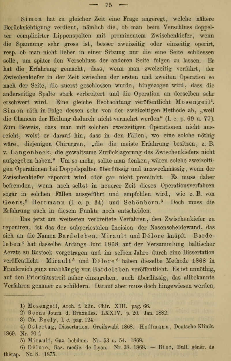 Simon hat zu gleicher Zeit eine Frage angeregt, welche nähere Berücksichtigimg verdient, nämlich die, ob man beim Verschluss doppel- ter complicirter Lippenspalten mit prominentem Zwischenkiefer, wenn die Spannung sehr gross ist, besser zweizeitig oder einzeitig operirt, resp. ob man nicht lieber in einer Sitzung nur die eine Seite schliessen solle, um später den Verschluss der anderen Seite folgen zu lassen. Er hat die Erfahrung gemacht, dass, wenn man zweizeitig verfährt, der Zwischenkiefer in der Zeit zwischen der ersten und zweiten Operation so nach der Seite, die zuerst geschlossen wurde, hingezogen wird, dass die anderseitige Spalte stark verbreitert und die Operation an derselben sehr erschwert wird. Eine gleiche Beobachtung veröffentlicht Mosengeil1. Simon räth in Folge dessen sehr von der zweizeitigen Methode ab, „weil die Chancen der Heilung dadurch nicht vermehrt werden (1. c. p. 69 u. 77). Zum Beweis, dass man mit solchen zweizeitigen Operationen nicht aus- reicht, weist er darauf hin, dass in den Fällen, wo eine solche nöthig wäre, diejenigen Chirurgen, „die die meiste Erfahrung besitzen, z.B. v. Langenbeck, die gewaltsame Zurücklagerung des Zwischenkiefers nicht aufgegeben haben. Um so mehr, sollte man denken, wären solche zweizeiti- gen Operationen bei Doppelspalten überflüssig und unzweckmässig, wenn der Zwischenkiefer reponirt wird oder gar nicht prominirt. Es muss daher befremden, wenn noch selbst in neuerer Zeit dieses Operationsverfahren sogar in solchen Fällen ausgeführt und empfohlen wird, wie z. B. von Gleens,2 Herrmann (1. c. p. 34) und Schönborn.3 Doch muss die Erfahrung auch in diesem Punkte noch entscheiden. Das jetzt am weitesten verbreitete Verfahren, den Zwischenkiefer zu reponiren, ist das der subperiostalen Incision der Nasenscheidewand, das sich an die Namen Bardeleben, Mirault und Delore knüpft. Barde- leben4 hat dasselbe Anfangs Juni 1868 auf der Versammlung baltischer Aerzte zu Rostock vorgetragen und im selben Jahre durch eine Dissertation veröffentlicht. Mirault5 und Delore6 haben dieselbe Methode 1868 in Frankreich ganz unabhängig von Bardeleben veröffentlicht. Es ist unnöthig, auf den Prioritätsstreit näher einzugehen, auch überflüssig, das allbekannte Verfahren genauer zu schildern. Darauf aber muss doch hingewiesen werden, 1) Mosengeil, Arch. f. klin. Chir. XHT. pag. 66. 2) Geens Journ. d. Bruxelles. LXXIV. p. 20. Jan. 1882. 3) Cfr. Beely, 1. c. pag. 124. 4) Ostertag, Dissertation. Greifswald 1868. Hoffmann, Deutsche Klinik. 1869. Nr. 20 f. 5) Mirault, Gaz. hebdom. Nr. 53 u. 54. 1868. 6) Delore, Gaz. medic. de Lyon. Nr. 38. 1868. — Biot, Bull, gener. de therap. Nr. 8. 1875.