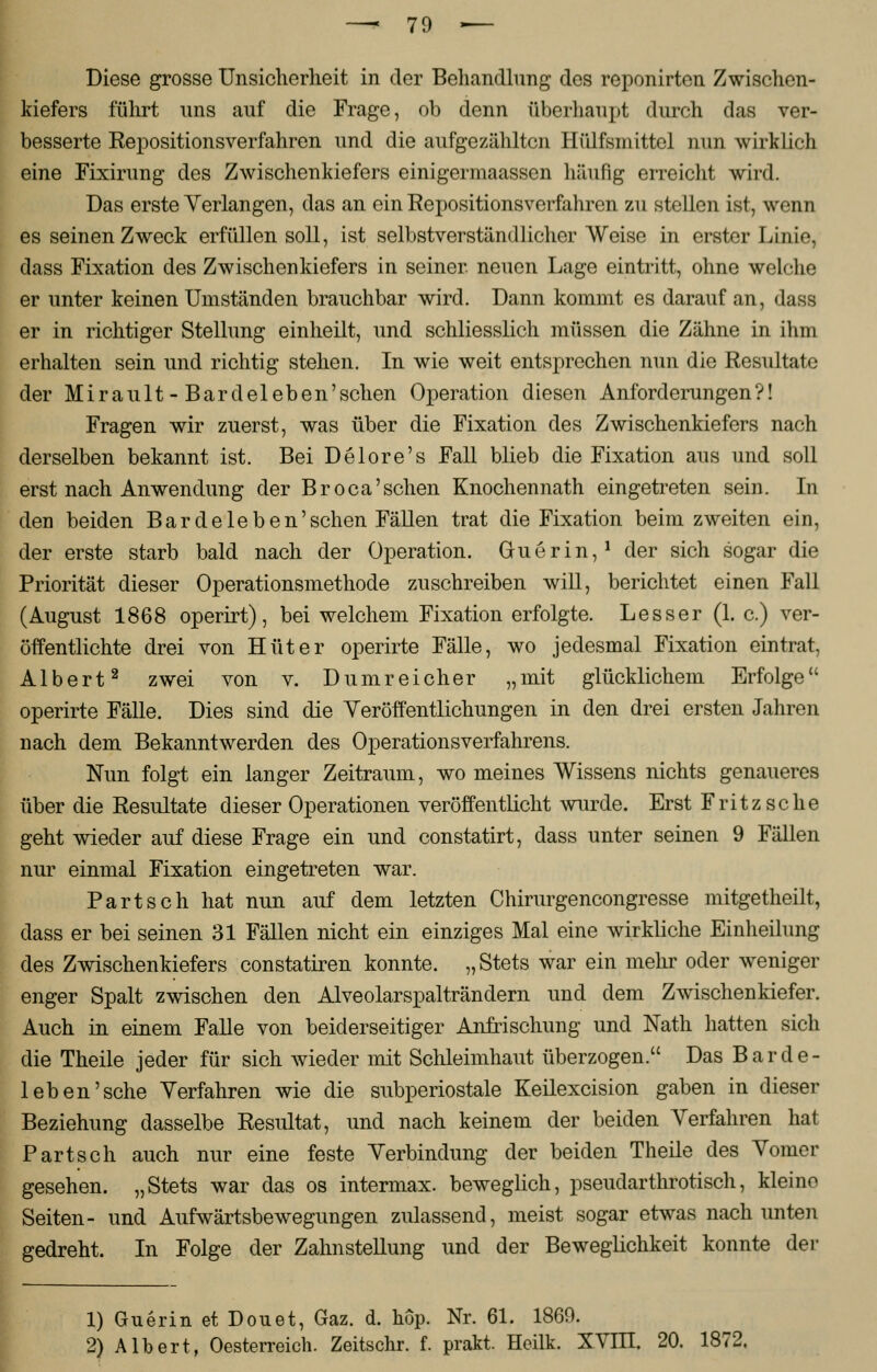 Diese grosse Unsicherheit in der Behandlung des reponirten Zwischen- kiefers führt uns auf die Frage, ob denn überhaupt durch das ver- besserte Repositionsverfahren und die aufgezahlten Hülfsmittel nun wirklich eine Fixirung des Zwischenkiefers einigermaassen häufig erreicht wird. Das erste Verlangen, das an ein Repositionsverfahren zu stellen ist, wenn es seinen Zweck erfüllen soll, ist selbstverständlicher Weise in erster Linie, dass Fixation des Zwischenkiefers in seiner, neuen Lage eintritt, ohne welche er unter keinen Umständen brauchbar wird. Dann kommt es darauf an, dass er in richtiger Stellung einheilt, und schliesslich müssen die Zähne in ihm erhalten sein und richtig stehen. In wie weit entsprechen nun die Resultate der Mirault-Bardeleben'sehen Operation diesen Anforderungen?! Fragen wir zuerst, was über die Fixation des Zwischenkiefers nach derselben bekannt ist. Bei Delore's Fall blieb die Fixation aus und soll erst nach Anwendung der Broca'sehen Knochennath eingetreten sein. In den beiden Bar de leben'sehen Fällen trat die Fixation beim zweiten ein, der erste starb bald nach der Operation. Guerin,1 der sich sogar die Priorität dieser Operationsmethode zuschreiben will, berichtet einen Fall (August 1868 operirt), bei welchem Fixation erfolgte. Lesser (1. c.) ver- öffentlichte drei von Hüter operirte Fälle, wo jedesmal Fixation eintrat, Albert2 zwei von v. Dumreicher „mit glücklichem Erfolge operirte Fälle. Dies sind die Veröffentlichungen in den drei ersten Jahren nach dem Bekanntwerden des Operationsverfahrens. Nun folgt ein langer Zeitraum, wo meines Wissens nichts genaueres über die Resultate dieser Operationen veröffentlicht wurde. Erst Fritzsche geht wieder auf diese Frage ein und constatirt, dass unter seinen 9 Fällen nur einmal Fixation eingetreten war. Part seh hat nun auf dem letzten Chirurgencongresse mitgetheilt, dass er bei seinen 31 Fällen nicht ein einziges Mal eine wirkliche Einheilung des Zwischenkiefers constatiren konnte. „ Stets war ein mehr oder weniger enger Spalt zwischen den Alveolarspalträndern und dem Zwischenkiefer. Auch in einem Falle von beiderseitiger Anfrischung und Nath hatten sich die Theile jeder für sich wieder mit Schleimhaut überzogen. Das Bar de- ichen'sehe Verfahren wie die subperiostale Keilexcision gaben in dieser Beziehung dasselbe Resultat, und nach keinem der beiden Verfahren hat Part seh auch nur eine feste Verbindung der beiden Theile des Vomer gesehen. „Stets war das os intermax. beweglich, pseudarthrotisch, kleine Seiten- und Aufwärtsbewegungen zulassend, meist sogar etwas nach unten gedreht. In Folge der Zahnstellung und der Beweglichkeit konnte der 1) Guerin et Douet, Gaz. d. hop. Nr. 61. 1869. 2) Albert, Oesterreich. Zeitschr. f. prakt. Heilk. XVIII. 20. 1872,
