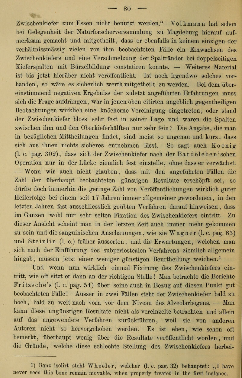 Zwischenkiefer zum Essen nicht benutzt werden. Volkmann hat schon bei Gelegenheit der Naturforscherversammlung zu Magdeburg hierauf auf- merksam gemacht und mitgetheilt, dass er ebenfalls in keinem einzigen der verhältnissmässig vielen von ihm beobachteten Fälle ein Einwachsen des Zwischenkiefers und eine Verschmelzung der Spaltränder bei doppelseitigen Kieferspalten mit Bürzelbildung constatiren konnte. — Weiteres Material ist bis jetzt hierüber nicht veröffentlicht. Ist noch irgendwo solches vor- handen , so wäre es sicherlich werth mitgetheilt zu werden. Bei dem über- einstimmend negativen Ergebniss der zuletzt angeführten Erfahrungen muss sich die Frage aufdrängen, war in jenen oben citirten angeblich gegentheiligen Beobachtungen wirklich eine knöcherne Vereinigung eingetreten, oder stand der Zwischenkiefer bloss sehr fest in seiner Lage und waren die Spalten zwischen ihm und den Oberkieferhälften nur sehr fein ? Die Angabe, die man in bezüglichen Mittheilungen findet, sind meist so ungenau und kurz, dass sich aus ihnen nichts sicheres entnehmen lässt. So sagt auch Koenig (1. c. pag. 302), dass sich der Zwischenkiefer nach der Bardeleben'sehen Operation nur in der Lücke ziemlich fest einstelle, ohne dass er verwächst. — Wenn wir auch nicht glauben, dass mit den angeführten Fällen die Zahl der überhaupt beobachteten günstigen Resultate erschöpft sei, so dürfte doch immerhin die geringe Zahl von Veröffentlichungen wirklich guter Heilerfolge bei einem seit 17 Jahren immer allgemeiner gewordenen, in den letzten Jahren fast ausschliesslich geübten Verfahren darauf hinweisen, dass im Ganzen wohl nur sehr selten Fixation des Zwischenkiefers eintritt. Zu dieser Ansicht scheint man in der letzten Zeit auch immer mehr gekommen zu sein und die sanguinischen Anschauungen, wie sie Wagner (1. c pag. 83) und Steinlin (1. c.) früher äusserten, und die Erwartungen, welchen man sich nach der Einführung des subperiostealen Verfahrens ziemlich allgemein hingab, müssen jetzt einer weniger günstigen Beurtheilung weichen.1 Und wenn nun wirklich einmal Fixirung des Zwischenkiefers ein- tritt, wie oft sitzt er dann an der richtigen Stelle! Man betrachte die Berichte Fritzsche's (1. c. pag. 54) über seine auch in Bezug auf diesen Punkt gut beobachteten Fälle! Ausser in zwei Fällen steht der Zwischenkiefer bald zu hoch, bald zu weit nach vorn vor dem Niveau des Alveolarbogens. — Man kann diese ungünstigen Resultate nicht als vereinzelte betrachten und allein auf das angewendete Verfahren zurückführen, weil sie von anderen Autoren nicht so hervorgehoben werden. Es ist eben, wie schon oft bemerkt, überhaupt wenig über die Resultate veröffentlicht worden, und die Gründe, welche diese schlechte Stellung des Zwischenkiefers herbei- 1) Ganz isolirt steht Wheeler, welcher (1. c. pag. 32) behauptet: „I have never seen this hone remain movable, when properly treated in the first instance.