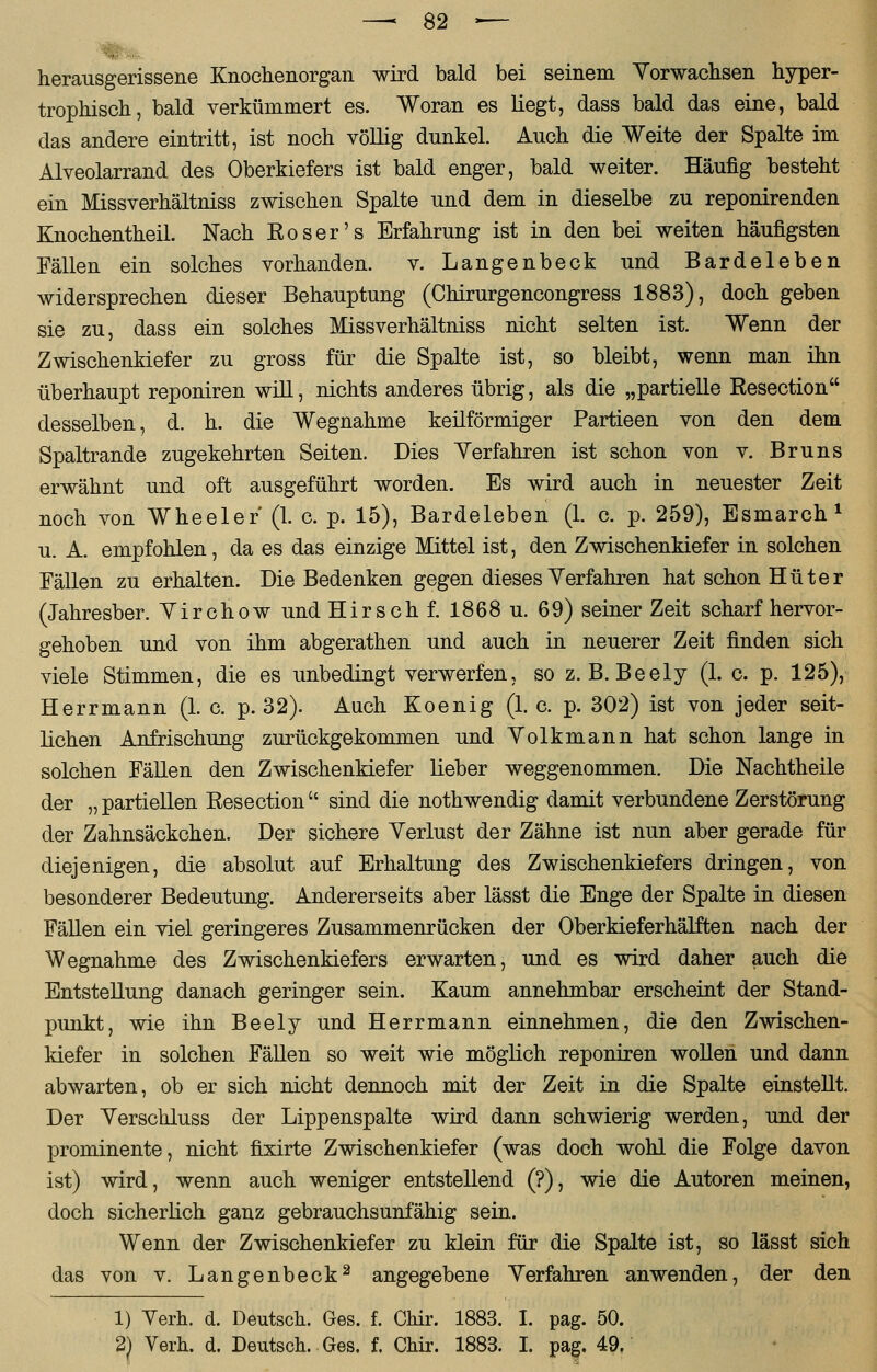 herausgerissene Knochenorgan wird bald bei seinem Yorwachsen hyper- trophisch, bald verkümmert es. Woran es liegt, dass bald das eine, bald das andere eintritt, ist noch völlig dunkel. Auch die Weite der Spalte im Alveolarrand des Oberkiefers ist bald enger, bald weiter. Häufig besteht ein Missverhältniss zwischen Spalte und dem in dieselbe zu reponirenden Knochentheil. Nach Eoser's Erfahrung ist in den bei weiten häufigsten Fällen ein solches vorhanden. v. Langenbeck und Bardeleben widersprechen dieser Behauptung (Chirurgencongress 1883), doch geben sie zu, dass ein solches Missverhältniss nicht selten ist. Wenn der Zwischenkiefer zu gross für die Spalte ist, so bleibt, wenn man ihn überhaupt reponiren will, nichts anderes übrig, als die „partielle Resection desselben, d. h. die Wegnahme keilförmiger Partieen von den dem Spaltrande zugekehrten Seiten. Dies Yerfahren ist schon von v. Bruns erwähnt und oft ausgeführt worden. Es wird auch in neuester Zeit noch von Wheeler (1. c. p. 15), Bardeleben (1. c. p. 259), Esmarch1 u. A. empfohlen, da es das einzige Mittel ist, den Zwischenkiefer in solchen Fällen zu erhalten. Die Bedenken gegen dieses Yerfahren hat schon Hüter (Jahresber. Yirchow und Hirsch f. 1868 u. 69) seiner Zeit scharf hervor- gehoben und von ihm abgerathen und auch in neuerer Zeit finden sich viele Stimmen, die es unbedingt verwerfen, so z. B. Beely (1. c. p. 125), Herrmann (1. c. p. 32). Auch Eoenig (1. c. p. 302) ist von jeder seit- lichen Anfrischung zurückgekommen und Yolkmann hat schon lange in solchen Fällen den Zwischenkiefer lieber weggenommen. Die Nachtheile der „ partiellen Eesection  sind die nothwendig damit verbundene Zerstörung der Zahnsäckchen. Der sichere Yerlust der Zähne ist nun aber gerade für diejenigen, die absolut auf Erhaltung des Zwischenkiefers dringen, von besonderer Bedeutung. Andererseits aber lässt die Enge der Spalte in diesen Fällen ein viel geringeres Zusammenrücken der Oberkieferhälften nach der Wegnahme des Zwischenkiefers erwarten, und es wird daher auch die Entstellung danach geringer sein. Kaum annehmbar erscheint der Stand- punkt, wie ihn Beely und Herrmann einnehmen, die den Zwischen- kiefer in solchen Fällen so weit wie möglich reponiren wollen und dann abwarten, ob er sich nicht dennoch mit der Zeit in die Spalte einstellt. Der Yerschluss der Lippenspalte wird dann schwierig werden, und der prominente, nicht fixirte Zwischenkiefer (was doch wohl die Folge davon ist) wird, wenn auch weniger entstellend (?), wie die Autoren meinen, doch sicherlich ganz gebrauchsunfähig sein. Wenn der Zwischenkiefer zu klein für die Spalte ist, so lässt sich das von v. Langenbeck2 angegebene Yerfahren anwenden, der den 1) Yerh. d. Deutsch. Ges. f. Chir. 1883. I. pag. 50. 2) Verh. d. Deutsch. Ges. f. Chir. 1883. I. pag. 49.