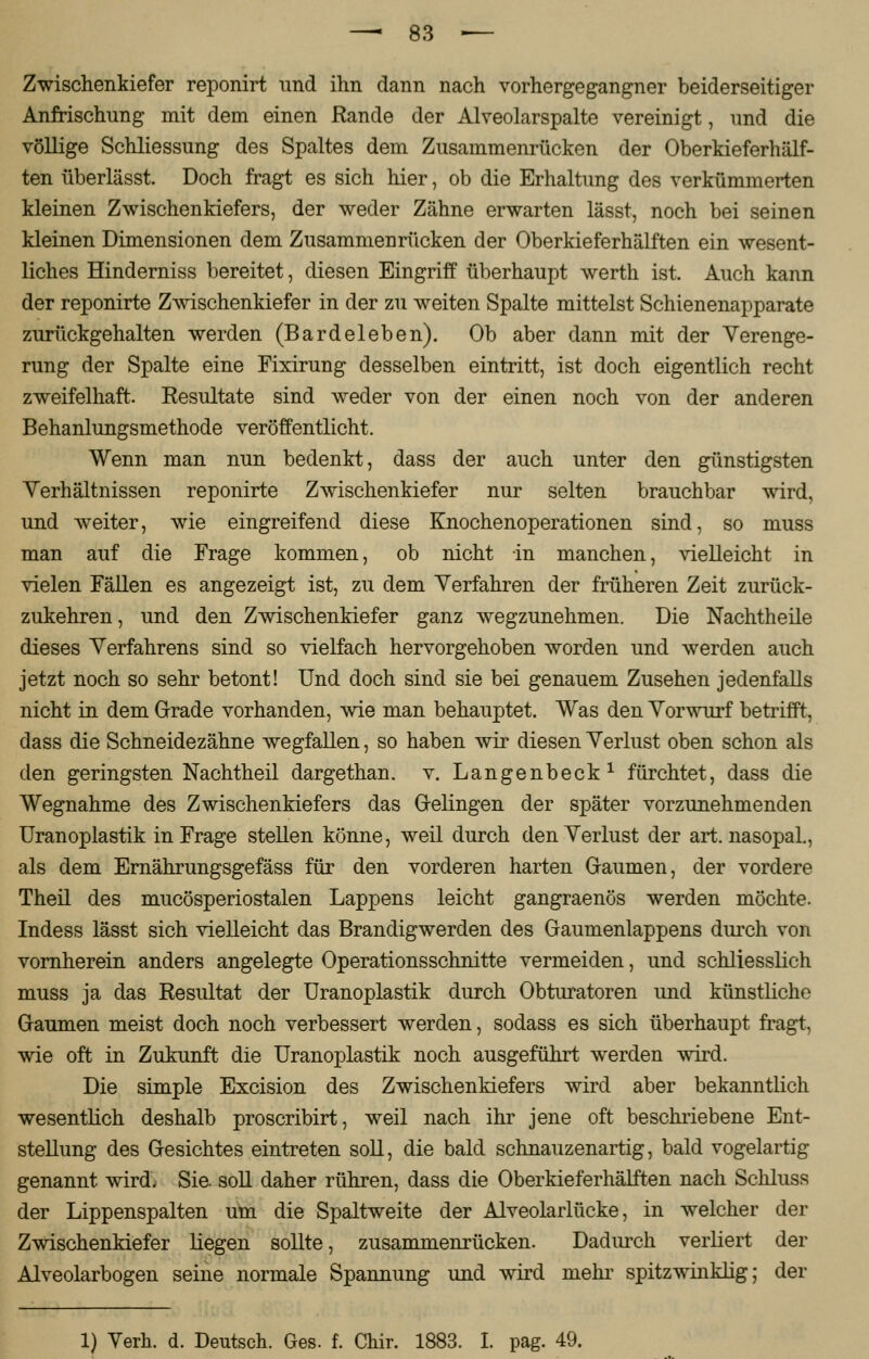 Zwischenkiefer reponirt und ihn dann nach vorhergegangner beiderseitiger Anfrischung mit dem einen Rande der Alveolarspalte vereinigt, und die völlige Schliessung des Spaltes dem Zusammenrücken der Oberkieferhälf- ten überlässt. Doch fragt es sich hier, ob die Erhaltung des verkümmerten kleinen Zwischenkiefers, der weder Zähne erwarten lässt, noch bei seinen kleinen Dimensionen dem Zusammenrücken der Oberkieferhälften ein wesent- liches Hinderniss bereitet, diesen Eingriff überhaupt werth ist. Auch kann der reponirte Zwischenkiefer in der zu weiten Spalte mittelst Schienenapparate zurückgehalten werden (Bardeleben). Ob aber dann mit der Verenge- rung der Spalte eine Fixirung desselben eintritt, ist doch eigentlich recht zweifelhaft. Resultate sind weder von der einen noch von der anderen Behanlungsmethode veröffentlicht. Wenn man nun bedenkt, dass der auch unter den günstigsten Verhältnissen reponirte Zwischenkiefer nur selten brauchbar wird, und weiter, wie eingreifend diese Knochenoperationen sind, so muss man auf die Frage kommen, ob nicht in manchen, vielleicht in vielen Fällen es angezeigt ist, zu dem Verfahren der früheren Zeit zurück- zukehren , und den Zwischenkiefer ganz wegzunehmen. Die Nachtheile dieses Verfahrens sind so vielfach hervorgehoben worden und werden auch jetzt noch so sehr betont! Und doch sind sie bei genauem Zusehen jedenfalls nicht in dem Grade vorhanden, wie man behauptet. Was den Vorwurf betrifft, dass die Schneidezähne wegfallen, so haben wir diesen Verlust oben schon als den geringsten Nachtheil dargethan. v. Langenbeck1 fürchtet, dass die Wegnahme des Zwischenkiefers das Gelingen der später vorzunehmenden Uranoplastik in Frage stellen könne, weil durch den Verlust der art. nasopal., als dem Ernährungsgefäss für den vorderen harten Gaumen, der vordere Theil des mucösperiostalen Lappens leicht gangraenös werden möchte. Indess lässt sich vielleicht das Brandigwerden des Gaumenlappens durch von vornherein anders angelegte Operationsschnitte vermeiden, und schliesslich muss ja das Resultat der Uranoplastik durch Obturatoren und künstliche Gaumen meist doch noch verbessert werden, sodass es sich überhaupt fragt, wie oft in Zukunft die Uranoplastik noch ausgeführt werden wird. Die simple Excision des Zwischenkiefers wird aber bekanntlich wesentlich deshalb proscribirt, weil nach ihr jene oft beschriebene Ent- stellung des Gesichtes eintreten soll, die bald schnauzenartig, bald vogelartig genannt wird; Sie. soll daher rühren, dass die Oberkieferhälften nach Schluss der Lippenspalten um die Spaltweite der Alveolarlücke, in welcher der Zwischenkiefer liegen sollte, zusammenrücken. Dadurch verliert der Alveolarbogen seine normale Spannung und wird mehr spitzwinklig; der