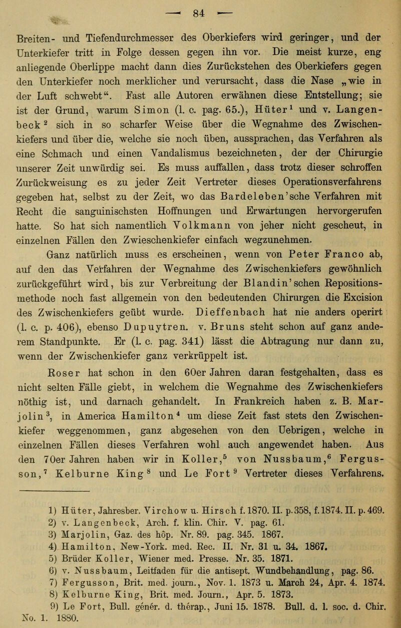 Breiten- und Tiefendurchmesser des Oberkiefers wird geringer, und der Unterkiefer tritt in Folge dessen gegen ihn vor. Die meist kurze, eng anliegende Oberlippe macht dann dies Zurückstehen des Oberkiefers gegen den Unterkiefer noch merklicher und verursacht, dass die Nase „wie in der Luft schwebt. Fast alle Autoren erwähnen diese Entstellung; sie ist der Grund, warum Simon (1. c. pag. 65.), Hüter1 und v. Langen- beck2 sich in so scharfer Weise über die Wegnahme des Zwischen- kiefers und über die, welche sie noch üben, aussprachen, das Verfahren als eine Schmach und einen Yandalismus bezeichneten, der der Chirurgie unserer Zeit unwürdig sei. Es muss auffallen, dass trotz dieser schroffen Zurückweisung es zu jeder Zeit Vertreter dieses Operationsverfahrens gegeben hat, selbst zu der Zeit, wo das Bardeleben'sehe Verfahren mit Recht die sanguinischsten Hoffnungen und Erwartungen hervorgerufen hatte. So hat sich namentlich Volkmann von jeher nicht gescheut, in einzelnen Fällen den Zwieschenkiefer einfach wegzunehmen. Ganz natürlich muss es erscheinen, wenn von Peter Franco ab, auf den das Verfahren der Wegnahme des Zwischenkiefers gewöhnlich zurückgeführt wird, bis zur Verbreitung der B landin'sehen Repositions- methode noch fast allgemein von den bedeutenden Chirurgen die Excision des Zwischenkiefers geübt wurde. Dieffenbach hat nie anders operirt (1. c. p. 406), ebenso Dupuytren, v. Bruns steht schon auf ganz ande- rem Standpunkte. Er (1. c. pag. 341) lässt die Abtragung nur dann zu, wenn der Zwischenkiefer ganz verkrüppelt ist. Roser hat schon in den 60er Jahren daran festgehalten, dass es nicht selten Fälle giebt, in welchem die Wegnahme des Zwischenkiefers nöthig ist, und darnach gehandelt. In Frankreich haben z. B. Mar- jolin3, in America Hamilton4 um diese Zeit fast stets den Zwischen- kiefer weggenommen, ganz abgesehen von den Uebrigen, welche in einzelnen Fällen dieses Verfahren wohl auch angewendet haben. Aus den 70er Jahren haben wir in Koller,5 von Nussbaum,6 Fergus- son,7 Kelburne King8 und Le Fort9 Vertreter dieses Verfahrens. 1) Hüter, Jahresber. Virchow u. Hirsch f. 1870. IL p.358, f. 1874. II. p.469. 2) v. Langenbeck, Arch. f. klin. Chir. V. pag. 61. 3) Marjolin, Gaz. des hop. Nr. 89. pag. 345. 1867. 4) Hamilton, New-York. med. Reo. IL Nr. 31 u. 34. 1867. 5) Brüder Koller, Wiener med. Presse. Nr. 35. 1871. 6) v. Nussbaum, Leitfaden für die antisept. Wundbehandlung, pag. 86. 7) Fergusson, Brit. med. journ., Nov. 1. 1873 u. March 24, Apr. 4. 1874. 8) Kelburne King, Brit. med. Journ., Apr. 5. 1873. 9) Le Fort, Bull, gener. d. therap., Juni 15. 1878. Bull. d. 1. soc. d, Chir. No. 1. 1880.