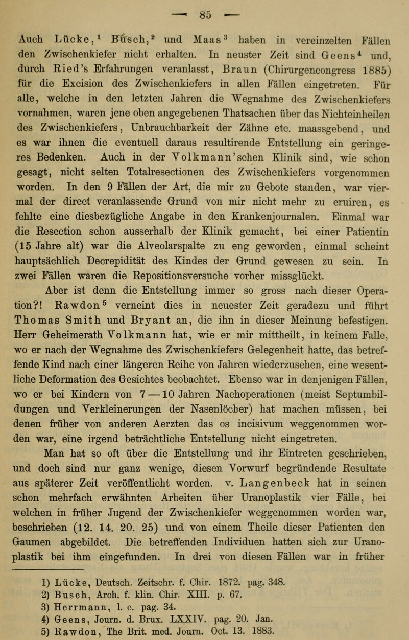 Auch Lücke,1 Busch,a und Maas3 haben in vereinzelten Fällen den Zwischenkiefer nicht erhalten. In neuster Zeit sind Geens4 und, durch Ried's Erfahrungen veranlasst, Braun (Chirurgencongress 1885) für die Excision des Zwischenkiefers in allen Fällen eingetreten. Für alle, welche in den letzten Jahren die Wegnahme des Zwischenkiefers vornahmen, waren jene oben angegebenen Thatsachen über das Nichteinheilen des Zwischenkiefers, Unbrauchbarkeit der Zähne etc. maassgebend, und es war ihnen die eventuell daraus resultirende Entstellung ein geringe- res Bedenken. Auch in der Yolk mann 'sehen Klinik sind, wie schon gesagt, nicht selten Totalresectionen des Zwischenkiefers vorgenommen worden. In den 9 Fällen der Art, die mir zu Gebote standen, war vier- mal der direct veranlassende Grund von mir nicht mehr zu eruiren, es fehlte eine diesbezügliche Angabe in den Krankenjournalen. Einmal war die Resection schon ausserhalb der Klinik gemacht, bei einer Patientin (15 Jahre alt) war die Alveolarspalte zu eng geworden, einmal scheint hauptsächlich Decrepidität des Kindes der Grund gewesen zu sein. In zwei Fällen waren die Repositionsversuche vorher missglückt. Aber ist denn die Entstellung immer so gross nach dieser Opera- tion?! Rawdon5 verneint dies in neuester Zeit geradezu und fuhrt Thomas Smith und Bryant an, die ihn in dieser Meinung befestigen. Herr Geheimerath Volk mann hat, wie er mir mittheilt, in keinem Falle, wo er nach der Wegnahme des Zwischenkiefers Gelegenheit hatte, das betref- fende Kind nach einer längeren Reihe von Jahren wiederzusehen, eine wesent- liche Deformation des Gesichtes beobachtet. Ebenso war in denjenigen Fällen, wo er bei Kindern von 7 —10 Jahren Nachoperationen (meist Septumbil- dungen und Verkleinerungen der Nasenlöcher) hat machen müssen, bei denen früher von anderen Aerzten das os incisivum weggenommen wor- den war, eine irgend beträchtliche Entstellung nicht eingetreten. Man hat so oft über die Entstellung und ihr Eintreten geschrieben, und doch sind nur ganz wenige, diesen Vorwurf begründende Resultate aus späterer Zeit veröffentlicht worden, v. Langenbeck hat in seinen schon mehrfach erwähnten Arbeiten über Uranoplastik vier Fälle, bei welchen in früher Jugend der Zwischenkiefer weggenommen worden war, beschrieben (12. 14. 20. 25) und von einem Theile dieser Patienten den Gaumen abgebildet. Die betreffenden Individuen hatten sich zur Urano- plastik bei ihm eingefunden. In drei von diesen Fällen war in früher 1) Lücke, Deutsch. Zeitschr. f. Chir. 1872. pag. 348. 2) Busch, Arch. f. klin. Chir. XHI. p. 67. 3) Herrmann, 1. c. pag. 34. 4) Geens, Journ. d. Brux. LXXIV. pag. 20. Jan. 5) Rawdon, The Brit. med. Journ. Oct. 13. 1883.