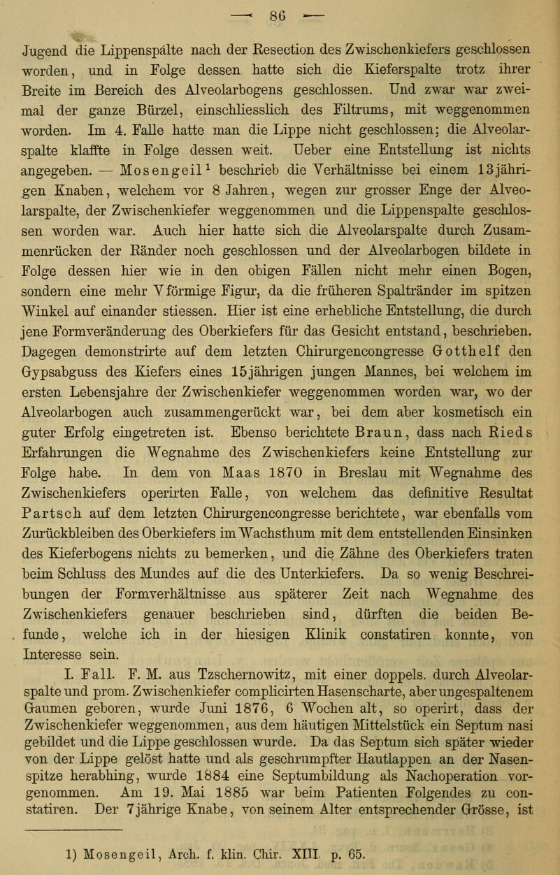 —•$>..-— Jugend die Lippenspälte nach der Resection des ZwischenMefers geschlossen worden, und in Folge dessen hatte sich die Kieferspalte trotz ihrer Breite im Bereich des Alveolarbogens geschlossen. Und zwar war zwei- mal der ganze Bürzel, einschliesslich des Filtrums, mit weggenommen worden. Im 4. Falle hatte man die Lippe nicht geschlossen; die Alveolar- spalte klaffte in Folge dessen weit. Ueber eine Entstellung ist nichts angegeben. — Mosengeil1 beschrieb die Yerhältnisse bei einem 13jähri- gen Knaben, welchem vor 8 Jahren, wegen zur grosser Enge der Alveo- larspalte, der Zwischenkiefer weggenommen und die Lippenspalte geschlos- sen worden war. Auch hier hatte sich die Alveolarspalte durch Zusam- menrücken der Ränder noch geschlossen und der Alveolarbogen bildete in Folge dessen hier wie in den obigen Fällen nicht mehr einen Bogen, sondern eine mehr Y förmige Figur, da die früheren Spaltränder im spitzen Winkel auf einander stiessen. Hier ist eine erhebliche Entstellung, die durch jene Formveränderung des Oberkiefers für das Gesicht entstand, beschrieben. Dagegen demonstrirte auf dem letzten Chirurgencongresse Gotthelf den Gypsabguss des Kiefers eines 15jährigen jungen Mannes, bei welchem im ersten Lebensjahre der Zwischenkiefer weggenommen worden war, wo der Alveolarbogen auch zusammengerückt war, bei dem aber kosmetisch ein guter Erfolg eingetreten ist. Ebenso berichtete Braun, dass nach Rieds Erfahrungen die Wegnahme des Zwischenkiefers keine Entstellung zur Folge habe. In dem von Maas 1870 in Breslau mit Wegnahme des Zwischenkiefers operirten Falle, von welchem das definitive Resultat Part seh auf dem letzten Chirurgencongresse berichtete, war ebenfalls vom Zurückbleiben des Oberkiefers imWachsthum mit dem entstellenden Einsinken des Kieferbogens nichts zu bemerken, und die Zähne des Oberkiefers traten beim Schluss des Mundes auf die des Unterkiefers. Da so wenig Beschrei- bungen der Formverhältnisse aus späterer Zeit nach Wegnahme des Zwischenkiefers genauer beschrieben sind, dürften die beiden Be- funde, welche ich in der hiesigen Klinik constatiren konnte, von Interesse sein. I. Fall. F. M. aus Tzschernowitz, mit einer doppeis. durch Alveolar- spalte und prom. Zwischenkiefer complicirten Hasenscharte, aber ungespaltenem Gaumen geboren, wurde Juni 1876, 6 Wochen alt, so operirt, dass der Zwischenkiefer weggenommen, aus dem häutigen Mittelstück ein Septum nasi gebildet und die Lippe geschlossen wurde. Da das Septum sich später wieder von der Lippe gelöst hatte und als geschrumpfter Hautlappen an der Nasen- spitze herabhing, wurde 1884 eine Septumbildung als Nachoperation vor- genommen. Am 19. Mai 1885 war beim Patienten Folgendes zu con- statiren. Der 7jährige Knabe, von seinem Alter entsprechender Grösse, ist 1) Mosengeil, Arch. f. klin. Chir. XIII p. 65.