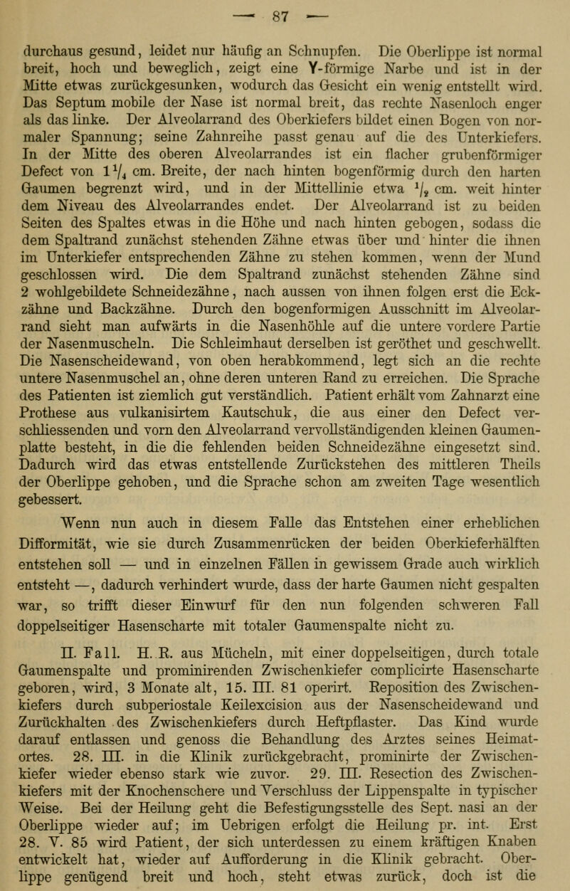 durchaus gesund, leidet nur häufig an Schnupfen. Die Oberlippe ist normal breit, hoch und beweglich, zeigt eine Y-förmige Narbe und ist in der Mitte etwas zurückgesunken, wodurch das Gesicht ein wenig entstellt wird. Das Septum mobile der Nase ist normal breit, das rechte Nasenloch enger als das linke. Der Alveolarrand des Oberkiefers bildet einen Bogen von nor- maler Spannung; seine Zahnreihe passt genau auf die des Unterkiefers. In der Mitte des oberen Alveolarrandes ist ein flacher grubenförmiger Defect von 1% cm. Breite, der nach hinten bogenförmig durch den harten Gaumen begrenzt wird, und in der Mittellinie etwa 1/8 cm. weit hinter dem Niveau des Alveolarrandes endet. Der Alveolarrand ist zu beiden Seiten des Spaltes etwas in die Höhe und nach hinten gebogen, sodass die dem Spaltrand zunächst stehenden Zähne etwas über und hinter die ihnen im Unterkiefer entsprechenden Zähne zu stehen kommen, wenn der Mund geschlossen wird. Die dem Spaltrand zunächst stehenden Zähne sind 2 wohlgebildete Schneidezähne, nach aussen von ihnen folgen erst die Eck- zähne und Backzähne. Durch den bogenförmigen Ausschnitt im Alveolar- rand sieht man aufwärts in die Nasenhöhle auf die untere vordere Partie der Nasenmuscheln. Die Schleimhaut derselben ist geröthet und geschwellt. Die Nasenscheidewand, von oben herabkommend, legt sich an die rechte untere Nasenmuschel an, ohne deren unteren Eand zu erreichen. Die Sprache des Patienten ist ziemlich gut verständlich. Patient erhält vom Zahnarzt eine Prothese aus vulkanisirtem Kautschuk, die aus einer den Defect ver- schliessenden und vorn den Alveolarrand vervollständigenden kleinen Gaumen- platte besteht, in die die fehlenden beiden Schneidezähne eingesetzt sind. Dadurch wird das etwas entstellende Zurückstehen des mittleren Theils der Oberlippe gehoben, und die Sprache schon am zweiten Tage wesentlich gebessert. Wenn nun auch in diesem Falle das Entstehen einer erheblichen Difformität, wie sie durch Zusammenrücken der beiden Oberkieferhälften entstehen soll — und in einzelnen Fällen in gewissem Grade auch wirklich entsteht —, dadurch verhindert wurde, dass der harte Gaumen nicht gespalten war, so trifft dieser Einwurf für den nun folgenden schweren Fall doppelseitiger Hasenscharte mit totaler Gaumenspalte nicht zu. II. Fall. H. R. aus Mücheln, mit einer doppelseitigen, durch totale Gaumenspalte und prominirenden Zwischenkiefer complicirte Hasenscharte geboren, wird, 3 Monate alt, 15. HI. 81 operirt. Reposition des Zwischen- kiefers durch subperiostale Keilexcision aus der Nasenscheidewand und Zurückhalten des Zwischenkiefers durch Heftpflaster. Das Kind wurde darauf entlassen und genoss die Behandlung des Arztes seines Heimat- ortes. 28. HE. in die Klinik zurückgebracht, prominirte der Zwischen- kiefer wieder ebenso stark wie zuvor. 29. HI. Resection des Zwischen- kiefers mit der Knochenschere und Verschluss der Lippenspalte in typischer Weise. Bei der Heilung geht die Befestigungsstelle des Sept. nasi an der Oberlippe wieder auf; im Uebrigen erfolgt die Heilung pr. int. Erst 28. Y. 85 wird Patient, der sich unterdessen zu einem kräftigen Knaben entwickelt hat, wieder auf Aufforderung in die Klinik gebracht. Ober- lippe genügend breit und hoch, steht etwas zurück, doch ist die
