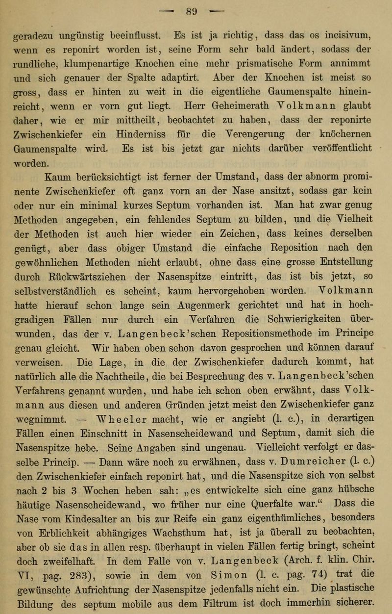 geradezu ungünstig beeinflusst. Es ist ja richtig, dass das os incisivum, wenn es reponirt worden ist, seine Form sehr bald ändert, sodass der rundliche, klumpenartige Knochen eine mehr prismatische Form annimmt und sich genauer der Spalte adaptirt. Aber der Knochen ist meist so gross, dass er hinten zu weit in die eigentliche Gaumenspalte hinein- reicht, wenn er vorn gut liegt. Herr Geheimerath Volkmann glaubt daher, wie er mir mittheilt, beobachtet zu haben, dass der reponirte Zwischenkiefer ein Hinderniss für die Verengerung der knöchernen Gaumenspalte wird, Es ist bis jetzt gar nichts darüber veröffentlicht worden. Kaum berücksichtigt ist ferner der Umstand, dass der abnorm promi- nente Zwischenkiefer oft ganz vorn an der Nase ansitzt, sodass gar kein oder nur ein minimal kurzes Septum vorhanden ist. Man hat zwar genug Methoden angegeben, ein fehlendes Septum zu bilden, und die Vielheit der Methoden ist auch hier wieder ein Zeichen, dass keines derselben genügt, aber dass obiger Umstand die einfache Reposition nach den gewöhnlichen Methoden nicht erlaubt, ohne dass eine grosse Entstellung durch Rückwärtsziehen der Nasenspitze eintritt, das ist bis jetzt, so selbstverständlich es scheint, kaum hervorgehoben worden. Volkmann hatte hierauf schon lange sein Augenmerk gerichtet und hat in hoch- gradigen Fällen nur durch ein Verfahren die Schwierigkeiten über- wunden, das der v. L an gen b eck'sehen Reposition smethode im Principe genau gleicht. Wir haben oben schon davon gesprochen und können darauf verweisen. Die Lage, in die der Zwischenkiefer dadurch kommt, hat natürlich alle die Nachtheile, die bei Besprechung des v. Langenbeck'schen Verfahrens genannt wurden, und habe ich schon oben erwähnt, dass Volk- mann aus diesen und anderen Gründen jetzt meist den Zwischenkiefer ganz wegnimmt. — Wheeler macht, wie er angiebt (1. c), in derartigen Fällen einen Einschnitt in Nasenscheidewand und Septum, damit sich die Nasenspitze hebe. Seine Angaben sind ungenau. Vielleicht verfolgt er das- selbe Princip. — Dann wäre noch zu erwähnen, dass v. Dumreicher (1. c.) den Zwischenkiefer einfach reponirt hat, und die Nasenspitze sich von selbst nach 2 bis 3 Wochen heben sah: „es entwickelte sich eine ganz hübsche häutige Nasenscheidewand, wo früher nur eine Querfalte war. Dass die Nase vom Kindesalter an bis zur Reife ein ganz eigenthümliches, besonders von Erblichkeit abhängiges Wachsthum hat, ist ja überall zu beobachten, aber ob sie das in allen resp. überhaupt in vielen Fällen fertig bringt, scheint doch zweifelhaft. In dem Falle von v. Langenbeck (Arch. f. Min. Chir. VI, pag. 283), sowie in dem von Simon (1. c. pag. 74) trat die gewünschte Aufrichtung der Nasenspitze jedenfalls nicht ein. Die plastische Bildung des septum mobile aus dem Filtrum ist doch immerhin sicherer.
