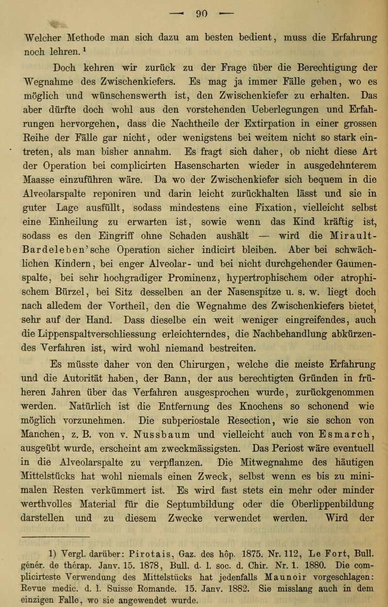 Welcher Methode man sich dazu am besten bedient, muss die Erfahrung noch lehren.1 Doch kehren wir zurück zu der Frage über die Berechtigung der Wegnahme des Zwischenkiefers. Es mag ja immer Fälle geben, wo es möglich und wünschenswerth ist, den Zwischenkiefer zu erhalten. Das aber dürfte doch wohl aus den vorstehenden Ueberlegungen und Erfah- rungen hervorgehen, dass die Nachtheile der Extirpation in einer grossen Reihe der Fälle gar nicht, oder wenigstens bei weitem nicht so stark ein- treten, als man bisher annahm. Es fragt sich daher, ob nicht diese Art der Operation bei complicirten Hasenscharten wieder in ausgedehnterem Maasse einzuführen wäre. Da wo der Zwischenkiefer sich bequem in die Alveolarspalte reponiren und darin leicht zurückhalten lässt und sie in guter Lage ausfüllt, sodass mindestens eine Fixation, vielleicht selbst eine Einheilung zu erwarten ist, sowie wenn das Kind kräftig ist, sodass es den Eingriff ohne Schaden aushält — wird die Mirault- Bardel eben'sehe Operation sicher indicirt bleiben. Aber bei schwäch- lichen Kindern, bei enger Alveolar- und bei nicht durchgehender Gaumen- spalte, bei sehr hochgradiger Prominenz, hypertrophischem oder atrophi- schem Bürzel, bei Sitz desselben an der Nasenspitze u. s. w. liegt doch nach alledem der Yortheil, den die Wegnahme des Zwischenkiefers bietet^ sehr auf der Hand. Dass dieselbe ein weit weniger eingreifendes, auch die Lippenspaltverschliessung erleichterndes, die Nachbehandlung abkürzen- des Verfahren ist, wird wohl niemand bestreiten. Es müsste daher von den Chirurgen, welche die meiste Erfahrung und die Autorität haben, der Bann, der aus berechtigten Gründen in frü- heren Jahren über das Verfahren ausgesprochen wurde, zurückgenommen werden. Natürlich ist die Entfernung des Knochens so schonend wie möglich vorzunehmen. Die subperiostale Resection, wie sie schon von Manchen, z.B. von v. Nussbaum und vielleicht auch von Es mar ch, ausgeübt wurde, erscheint am zweckmässigsten. Das Periost wäre eventuell in die Alveolarspalte zu verpflanzen. Die Mitwegnahme des häutigen Mittelstücks hat wohl niemals einen Zweck, selbst wenn es bis zu mini- malen Resten verkümmert ist. Es wird fast stets ein mehr oder minder werthvolles Material für die Septumbildung oder die Oberlippenbildung darstellen und zu diesem Zwecke verwendet werden. Wird der 1) Vergl. darüber: Pirotais, Gaz. des hop. 1875. Nr. 112, Le Fort, Bull, gener. de therap. Janv. 15. 1878, Bull. d. 1. soc. d. Chir. Nr. i. 1880. Die com- plicirteste Verwendung des Mittelstücks hat jedenfalls Maunoir vorgeschlagen: Revue medic. d. 1. Suisse Romande. 15. Janv. 1882. Sie misslang auch in dem einzigen Falle, wo sie angewendet wurde.