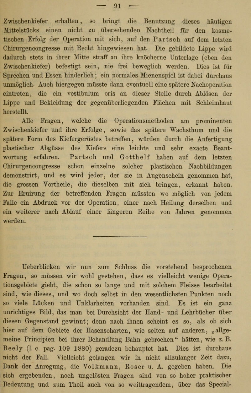 Zwischenkiefer erhalten, so bringt die Benutzung dieses häutigen Mittelstacks einen nicht zu übersehenden Nachtheil für den kosme- tischen Erfolg der Operation mit sich, auf den Part seh auf dem letzten Chirurgencongresse mit Recht hingewiesen hat. Die gebildete Lippe wird dadurch stets in ihrer Mitte straff an ihre knöcherne Unterlage (eben den Zwischenkiefer) befestigt sein, nie frei beweglich werden. Dies ist für Sprechen und Essen hinderlich; ein normales Mienenspiel ist dabei durchaus unmöglich. Auch hiergegen müsste dann eventuell eine spätere Nachoperation eintreten, die ein vestibulum oris an dieser Stelle durch Ablösen der Lippe und Bekleidung der gegenüberliegenden Flächen mit Schleimhaut herstellt. Alle Fragen, welche die Operationsmethoden am prominenten Zwischenkiefer und ihre Erfolge, sowie das spätere Wachsthum und die spätere Form des Kiefergerüstes betreffen, würden durch die Anfertigung plastischer Abgüsse des Kiefers eine leichte und sehr exaete Beant- wortung erfahren. Partsch und Gotthelf haben auf dem letzten Chirurgencongresse schon einzelne solcher plastischen Nachbildungen demonstrirt, und es wird jeder, der sie in Augenschein genommen hat, die grossen Yortheile, die dieselben mit sich bringen, erkannt haben. Zur Eruirung der betreffenden Fragen müssten wo möglich von jedem Falle ein Abdruck vor der Operation, einer nach Heilung derselben und ein weiterer nach Ablauf einer längeren Reihe von Jahren genommen werden. Ueberblicken wir nun zum Schluss die vorstehend besprochenen Fragen, so müssen wir wohl gestehen, dass es vielleicht wenige Opera- tionsgebiete giebt, die schon so lange und mit solchem Fleisse bearbeitet sind, wie dieses, und wo doch selbst in den wesentlichsten Punkten noch so viele Lücken und Unklarheiten vorhanden sind. Es ist ein ganz unrichtiges Bild, das man bei Durchsicht der Hand- und Lehrbücher über diesen Gegenstand gewinnt; denn nach ihnen scheint es so, als ob sich hier auf dem Gebiete der Hasenscharten, wie selten auf anderen, „allge- meine Principien bei ihrer Behandlung Bahn gebrochen hätten, wie z. B. Beely (1. c. pag. 109 1880) geradezu behauptet hat. Dies ist durchaus nicht der Fall. Vielleicht gelangen wir in nicht allzulanger Zeit dazu, Dank der Anregung, die Yolkmann, Roser u. A. gegeben haben. Die sich ergebenden, noch ungelösten Fragen sind von so hoher praktischer Bedeutung und zum Theil auch von so weittragendem, über das Special-