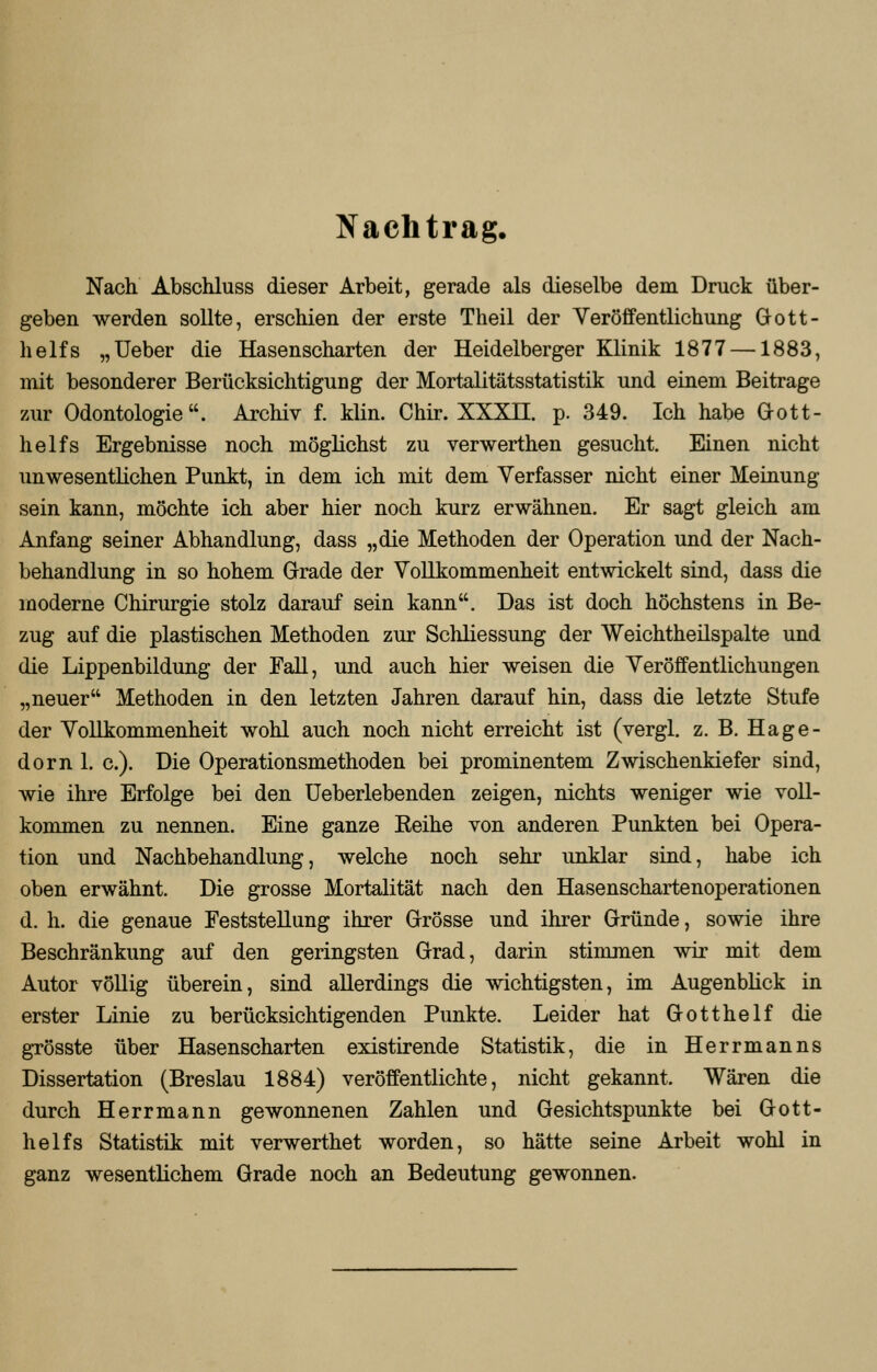 Nachtrag. Nach Abschluss dieser Arbeit, gerade als dieselbe dem Druck über- geben werden sollte, erschien der erste Theil der Veröffentlichung Gott- helfs „Ueber die Hasenscharten der Heidelberger Klinik 1877 —1883, mit besonderer Berücksichtigung der Mortalitätsstatistik und einem Beitrage zur Odontologie. Archiv f. klin. Chir. XXXII. p. 349. Ich habe Gott- helfs Ergebnisse noch möglichst zu verwerthen gesucht. Einen nicht unwesentlichen Punkt, in dem ich mit dem Verfasser nicht einer Meinung sein kann, möchte ich aber hier noch kurz erwähnen. Er sagt gleich am Anfang seiner Abhandlung, dass „die Methoden der Operation und der Nach- behandlung in so hohem Grade der Vollkommenheit entwickelt sind, dass die moderne Chirurgie stolz darauf sein kann. Das ist doch höchstens in Be- zug auf die plastischen Methoden zur Schliessung der Weichtheilspalte und die Lippenbildung der Fall, und auch hier weisen die Veröffentlichungen „neuer Methoden in den letzten Jahren darauf hin, dass die letzte Stufe der Vollkommenheit wohl auch noch nicht erreicht ist (vergl. z. B. Hage- dorn 1. c). Die Operationsmethoden bei prominentem Zwischenkiefer sind, wie ihre Erfolge bei den Ueberlebenden zeigen, nichts weniger wie voll- kommen zu nennen. Eine ganze Reihe von anderen Punkten bei Opera- tion und Nachbehandlung, welche noch sehr unklar sind, habe ich oben erwähnt. Die grosse Mortalität nach den Hasenschartenoperationen d. h. die genaue Feststellung ihrer Grösse und ihrer Gründe, sowie ihre Beschränkung auf den geringsten Grad, darin stimmen wir mit dem Autor völlig überein, sind allerdings die wichtigsten, im Augenblick in erster Linie zu berücksichtigenden Punkte. Leider hat Gotthelf die grösste über Hasenscharten existirende Statistik, die in Herrmanns Dissertation (Breslau 1884) veröffentlichte, nicht gekannt. Wären die durch Herrmann gewonnenen Zahlen und Gesichtspunkte bei Gott- helfs Statistik mit verwerthet worden, so hätte seine Arbeit wohl in ganz wesentlichem Grade noch an Bedeutung gewonnen.