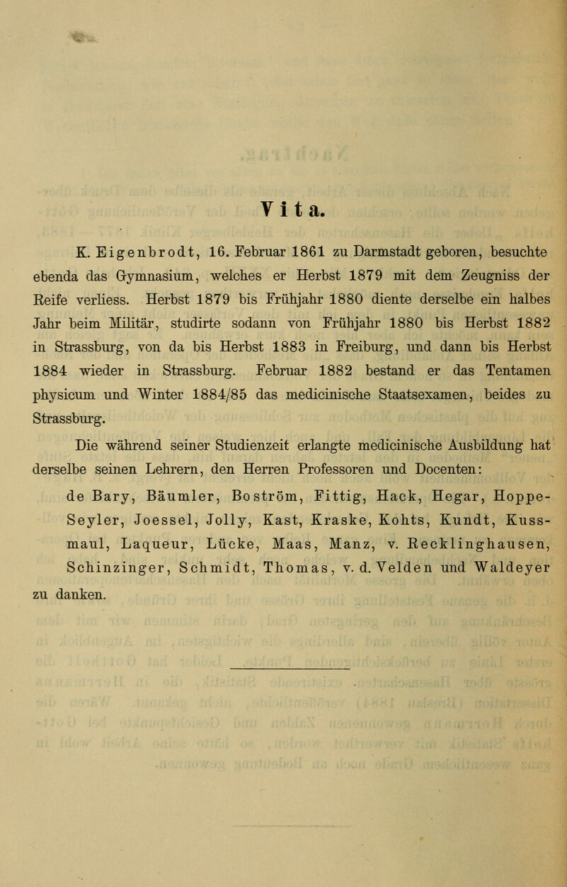 Vita. K. Eigenbrodt, 16. Februar 1861 zu Darmstadt geboren, besuchte ebenda das Gymnasium, welches er Herbst 1879 mit dem Zeugniss der Keife verliess. Herbst 1879 bis Frühjahr 1880 diente derselbe ein halbes Jahr beim Militär, studirte sodann von Frühjahr 1880 bis Herbst 1882 in Strassburg, von da bis Herbst 1883 in Freiburg, und dann bis Herbst 1884 wieder in Strassburg. Februar 1882 bestand er das Tentamen physicum und Winter 1884/85 das medicinische Staatsexamen, beides zu Strassburg. Die während seiner Studienzeit erlangte medicinische Ausbildung hat derselbe seinen Lehrern, den Herren Professoren und Docenten: de Bary, Bäumler, Boström, Fittig, Hack, Hegar, Hoppe- Seyler, Joessel, Jolly, Käst, Kraske, Kohts, Kundt, Kuss- maul, Laqueur, Lücke, Maas, Manz, v. Eecklinghausen, Schinzinger, Schmidt, Thomas, v. d. Yelden und Waldeyer zu danken.