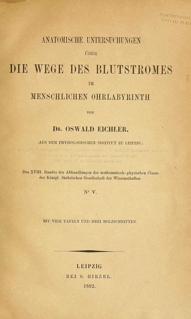 ANATOMISCHE UNTERSUCHUNGEN ÜBER DIE WEGE DES BLUTSTßOMES IM MENSCHLICHEN OHELABYßINTH Dr. OSWALD EICHLER. (AUS DEM PHYSIOLOGISCHEN INSTITUT ZU LEIPZIG. Des XVIII. Bandes der Abhandlungen der mathematisch-physischen Classe der Königl. Sächsischen Gesellschaft der Wissenschaften N V. MIT VIER TAFELN UND DREI HOLZSCHNITTEN. LEIPZIG BEI S. HIRZEL. 1892.