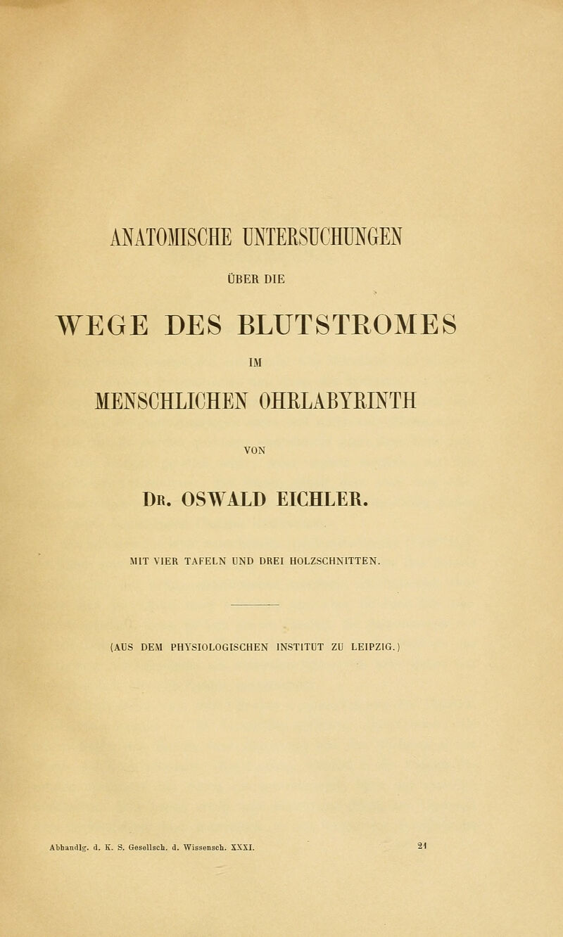 MATOMISCHE UNTERSUCHUNGEN ÜBER DIE WEGE DES BLUT STROM ES IM MENSCHLICHEN OHRLABYßlNTH VON Dr. OSWALD EICHLER. MIT VIER TAFELN UND DREI HOLZSCHNITTEN. (AUS DEM PHYSIOLOGISCHEN INSTITUT ZU LEIPZIG. Abhandle, d. K. S. Gesellsch. d. Wissensch. SXXI.