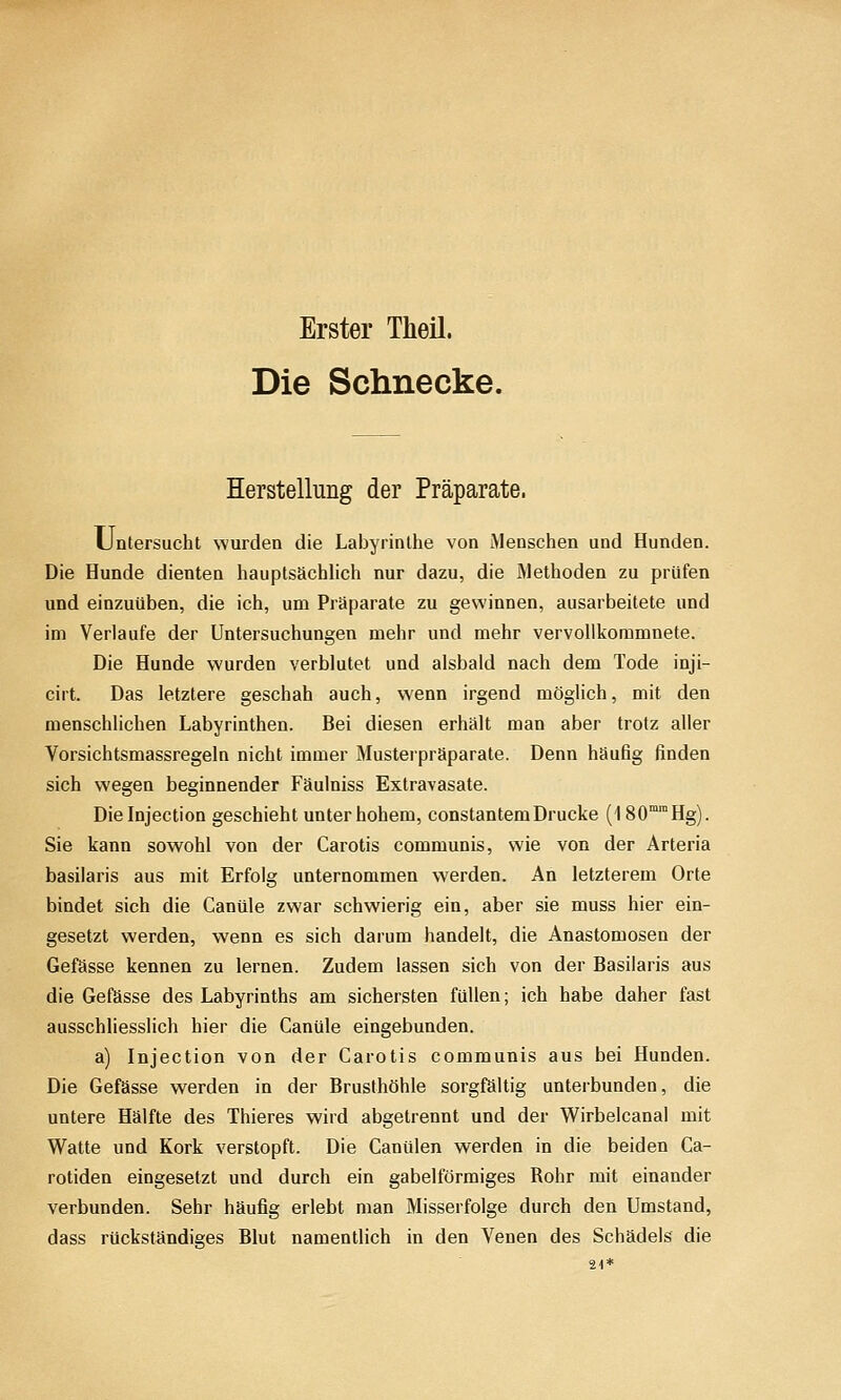 Erster Theü. Die Schnecke. Herstellung der Präparate. Untersucht wurden die Labyrinthe von Menschen und Hunden. Die Hunde dienten hauptsächlich nur dazu, die Methoden zu prüfen und einzuüben, die ich, um Präparate zu gewinnen, ausarbeitete und im Verlaufe der Untersuchungen mehr und mehr vervollkommnete. Die Hunde wurden verblutet und alsbald nach dem Tode inji- cirt. Das letztere geschah auch, wenn irgend möglich, mit den menschlichen Labyrinthen. Bei diesen erhält man aber trotz aller Vorsichtsmassregeln nicht immer Musterpräparate. Denn häufig finden sich wegen beginnender Fäulniss Extravasate. Dieinjection geschieht unter hohem, constantemDrucke (180°Hg). Sie kann sowohl von der Carotis communis, wie von der Arteria basilaris aus mit Erfolg unternommen werden. An letzterem Orte bindet sich die Canüle zwar schwierig ein, aber sie muss hier ein- gesetzt werden, wenn es sich darum handelt, die Anastomosen der Gefässe kennen zu lernen. Zudem lassen sich von der Basilaris aus die Gefässe des Labyrinths am sichersten füllen; ich habe daher fast ausschliesslich hier die Canüle eingebunden. a) Injection von der Carotis communis aus bei Hunden. Die Gefässe werden in der Brusthöhle sorgfältig unterbunden, die untere Hälfte des Thieres wird abgetrennt und der Wirbelcanal mit W^atte und Kork verstopft. Die Canülen werden in die beiden Ca- rotiden eingesetzt und durch ein gabelförmiges Rohr mit einander verbunden. Sehr häufig erlebt man Misserfolge durch den Umstand, dass rückständiges Blut namentlich in den Venen des Schädels die