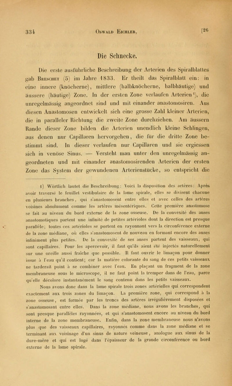 Die Schnecke. Die erste ausführliche Beschreibung der Arterien des Spiralblattes gab Breschet (5) im Jahre 1833. Er theilt das Spiralblatl ein: in eine innere (knöcherne), mittlere (halbknöcherne, halbhäutige) und äussere (häutige) Zone. In der ersten Zone verlaufen Arterien'), die unregelmässig angeordnet sind und mit einander anastomosiren. Aus diesen Anastomosen entwickelt sich eine grosse Zahl kleiner Arterien, die in paralleler Richtung die zweite Zone durchziehen. Am äussern Rande dieser Zone bilden die Arterien unendlich kleine Schlingen, aus denen nur Capillaren hervorgehen, die für die drille Zone be- stimmt sind. In dieser verlaufen nur Capillaren und sie ergiessen sich in venöse Sinus. — Versteht man unter den unregelmässig an- geordneten und mit einander anastomosirenden Arterien der ersten Zone das System der gewundenen Arterienstücke, so entspricht die I) Wörtlich lautet die Beschreibung: Voici la dispositiou des arteres: Apres avoir traverse le l'euillet veslibulaire de la lame spirale, elles se divisent chacuae eu plusieurs branches, qui s'anastoiuosent cntrc ellcs et avec celles des arteres voisines absolunienl comme les arteres mesenteriques. Cctte prämiere anastomose se fail au niveau du bord externe de la zone osseuse. De la convexite des anses anastoinotiques partent une infinite de petites arterioles doiit la direction est presque parallele; toutes ces arterioles se portent en rayonnant vers la circonference externe de la zone mediane, oii elles s'anastomosent de nouveau en formant encore des anses inliniment plus petites. De la convexite de ses anses partent des vaisseaux, qui sont capillaires. Pour les apercevoir, il faul qu'ils aient ele injecles nalurellemenl sur une oreille aussi fraiche que possible. II faul ouvrir le lima(;on pour donner issue ;i I'eau qu'il contient; car la matiere colorante du sang de ces petits vaisseaux ne tarderait point a se combiner avec I'eau. En pla^'anl un fragment de la zone menibraneuse sous le microscope, il ne faut poinl la tremper dans de I'eau, parce quelle decolore instantanement le sang contenu dans les petits vaisseaux. Nous avons donc dans la lame spirale Irois zones arterielles qui correspondent exaclemenl aux trois zones du limagon. La preraiere zone, qui corrcspond ä la zone osseuse, est formee par les troncs des arteres irregulierement disposees et s'anastomosant entre elles. Dans la zone mediane, nous avons les branches, qui sont presque paralleles rayonnees, et qui s'anastomosent encore au niveau du bord interne de la zone membraneuse. Enfin, dans la zone membraneuse nous n'avons plus que des vaisseaux capillaires, rayonncs comme dans la zone mediane el so terminanl aux voisinage d'un sinus de nalure veineuse , analogue aux sinus de la dure-m^re et qui esl löge dans l'epaisseur de la grande circonference ou bord externe de la lame spirale.