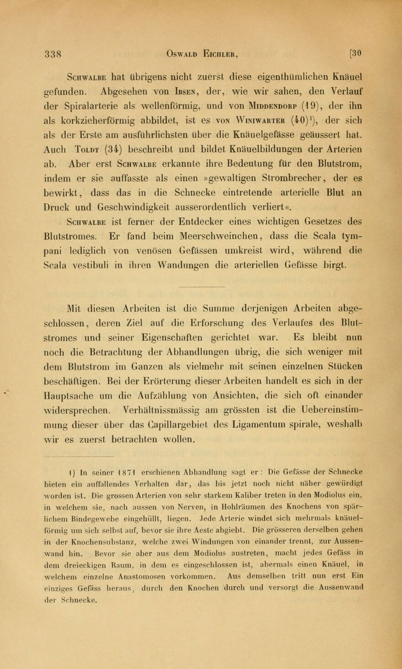 Schwalbe hat übrigens nicht zuerst diese eigenthilralichen Knäuel gefunden. Abgesehen von Ibsen, der, wie wir sahen, den Verlauf der Spiralarterie als wellenförmig, und von Middendorp (19), der ihn als korkzieherförmig abbildet, ist es von Winiwarter (40)'), der sich als der Erste am ausführlichsten über die Knäuelgefösse geäussert hat. Auch ToLDT (34) beschreibt und bildet Kniiuelbildungen der Arterien ab. Aber erst Schwalbe erkannte ihre Bedeutung für den Blutstrom, indem er sie auffasste als einen «gewaltigen Strombrecher, der es bewirkt, dass das in die Schnecke eintretende arterielle Blut an Druck und Geschwindigkeit ausserordentlich verliert«. Schwalbe ist ferner der Entdecker eines wichtigen Gesetzes des Blutstromes. Er fand beim Meerschweinchen, dass die Scala tym- pani lediglich von venösen Gefiissen umkreist wird, während die Scala vestibuli in ihren Wandungen die arteriellen Gefiisse birgt. Mit diesen Arbeiten ist die Summe derjenigen Arbeiten abge- schlossen, deren Ziel auf die Erforschung des Verlaufes des Blut- stromes und seiner Eigenschaften gerichtet war. Es bleibt nun noch die Betrachtung der Abhandlungen übrig, die sich weniger mit dem Blutstrom im Ganzen als vielmehr mit seinen einzelnen Stücken beschäftigen. Bei der Erörterung dieser Arbeiten handelt es sich in der Hauptsache um die Aufzählung von Ansichten, die sich oft einander widersprechen. Verliältnissmässig am grössten ist die Uebereinstim- mung dieser über das Capillargebiet des Ligamentum spirale, weshalb wir es zuerst betrachten wollen. 1) In seiner 1871 erschienen Abliandlung .sagt er: Die Gefasse der Schnecice bieten ein auffallendes Verhalten dar, das bis jetzt noch nicht näher gewürdigt worden ist. Die grossen Arterien von sehr starkem Kaliber treten in den Modiolus ein, in welchem sie, nach aussen von Nerven, in Hohlräumen des Knochens von spär- lichem Bindegewebe eingehüllt, liegen, .ledo Arterie windet sich mehrmal.s knUuel- förinig um sich selbst auf, bevor sie ihre Aeste abgiebt. Die grösseren derselben gehen in der Knochensubstanz, welche zwei Windungen von einander trennt, zur Aussen- wand hin. Bevor sie aber aus dem Modiolus austreten, macht jedes GeRiss in dem dreieckigen Kaum, in dem es eingeschlossen ist, abermals einen Knäuel, in welchem einzelne Anastomosen vorkommen. Aus demselben tritt nun erst Ein einziges Gefäss heraus, durch den Knochen durch und versorgt die Aussenwand der Schnecke.