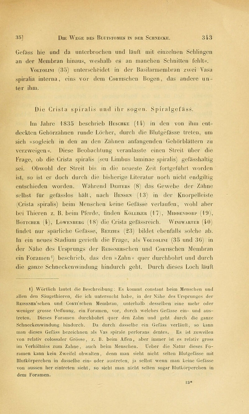 Gefäss hie und da uuterbrochen und läuft Qiil. eiuzelneu Sclilingen an der Membran hinaus, weshalb es an manchen Schnitten fehlt«. VoLTOLiNi (35) unterscheidet in der Basilarraembran zwei Vasa spiralia interna, eins vor dem CoRxisciien Bogen, das andere un- ter ihm. Die Crista spiralis und ihr sogen. Spiralgefäss. Im Jahre 1835 beschrieb Huschke (14) in den von iiim ent- deckten Gehörzähnen runde Löcher, durch die Blutgefässe treten, um sich »sogleich in den an den Zähnen anfangenden Gehörblätlern zu verzweigen«. Diese Beobachtung veranlasste einen Streit über die Frage, ob die Crista spiralis (seu Limbus laminae spiralis) gefässhaltig sei. Obwohl der Streit bis in die neueste Zeit fortgeführt worden ist, so ist er doch durch die bisherige Literatur noch nicht endgiltig entschieden worden. Während Deiters (8) das Gewebe der Zähne selbst für gefässlos hält, nach Hensen (13) in der Knorpelleiste (Crista spiralis) beim Menschen keine Gefässe verlaufen, wohl aber bei Thieren z. B. beim Pferde, finden Kölliker (17), Middendorp (19), Böttcher (4), Löwenrerg (18) die Crista gefässreich. Winiwarter (40) findet nur spärliche Gefässe, Retziüs (23) bildet ebenfalls solche ab. In ein neues Stadium gerieth die Frage, als Voltolini (35 und 36) in der Nähe des Ursprungs der REissNERSchen und CoRTischen Membian ein Foramen') beschrieb, das den »Zahn« quer durchbohrt und durch die a:anze Schneckenwindune hindurch £;eht. Durch dieses Loch läuft t) WÖrllich lautet die Beschreibung; Es kommt conslant beim Menschen und allen den Säugethieren, die ich untersucht habe, in der Nähe des Ursprunges der REissNEd'schen und Couxi'schen Membran, unterhalb desselben eine mehr oder weniger grosse Oelfnung, ein Foramen, vor, durch welches Gefässe ein- und aus- treten. Dieses Foramen durchbohrt quer den Zahn und geht durch die ganze Schneckenwindung hindurch. Da durch dasselbe ein Gefäss verläuft, so kann man dieses GefUss bezeichnen als Vas spirale perforans dentes. Es ist zuweilen von relativ colossaler Grösse, z. B. beim Affen, aber immer ist es relativ gross im Verhältniss zum Zahne, auch beim Menschen. Ueber die Natur dieses Fo- ranien kann kein Zweifel obwalten, denn man sieht nicht selten BlutgePässe mit Blutkörperchen in dasselbe ein- oder austreten, ja selbst wenn man keine Gefässe von aussen her eintreten sieht, so sieht man nicht selten sogar Blutkörperchen in dem Foramen. 23*