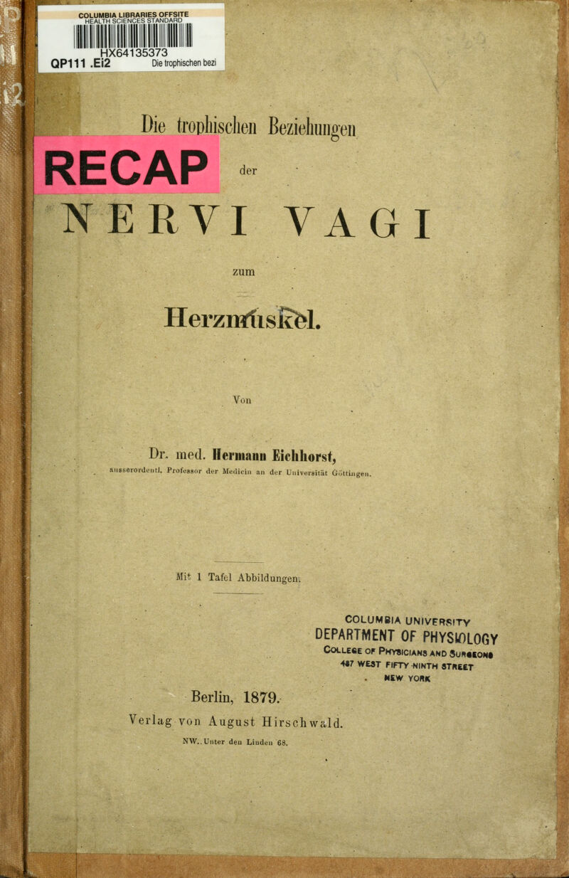 COLUMBIA LIBRARIES OFFSITE HEALTH SCIENCES STANDARD HX64135373 QP111 .Ei2 Die trophischen bezi Die trophischen Beziehungen RECAP NERVI VAGI zum HerzmftisßfeL Von Dr. med. Hermann Eichhorst, ansserordentl. Professor der Mediän an der Universität Göttüigen. Mit 1 Tafel Abbildungen. COLUMBIA UNIVrTRSITY DEPARTMENT OF PHYSIOLOGY College of Physicians and Suhceon« H7 WEST FtFTY NINTH 8THEET MEW YORK Berlin, 1879, Verlag von August Hirschwald. NW.. Unter den Linden 68.