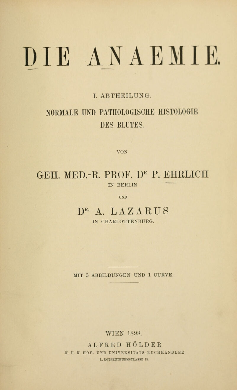 DIE ANAEMIE. I. ABTHEILUNG. NORMALE UND PATHOLOGISCHE HISTOLOGIE DES BLUTES. VON GEH. MED.-R. PROF. DR P. EHRLICH IN BERLIN UND DK A. LAZARUS IN CHARLOTTENBURG. MIT 3 ABBILDUNGEN UND 1 CURVE. WIEN 1898. ALFRED HOLDER K. U. K. HOF- UND UNIVERSITÄTS-BUCHHÄNDLEE I., ROTHEN'THURMSTRASSE 15.