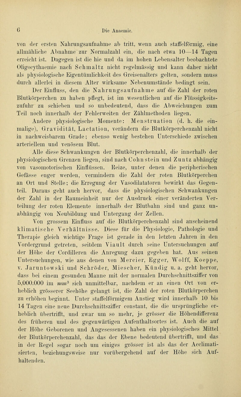 von der ersten Nahrungsaufnahme ah tritt, wenn auch staffelfönnig, eine allmähliche Ahnahme zur Normalzahl ein, die nach etwa 10—14 Tagen erreicht ist. Dagegen ist die hie und da im hohen Lebensalter beobachtete Oligocythaemie nacli Schmaltz nicht regelmässig und kann daher nicht als physiologische Eigentümlichkeit des Greisenalters gelten, sondern muss durch allerlei in diesem Alter wirksame Nebenumstände bedingt sein. Der Einfluss, den die Nahrungsaufnahme auf die Zahl der roten Blutkörperchen zu haben pflegt, ist im wesentlichen auf die Flüssigkeits- zufuhr zu schieben und so unbedeutend, dass die Abweichungen zum Teil noch innerhalb der Fehlerweiten der Zählmethoden liegen. Andere physiologische Momente: Menstruation (d. h. die ein- malige), Gravidität, Lactation, verändern die Blutkörperchenzahl nicht in nachweisbarem Grade; ebenso wenig bestehen Unterschiede zwischen arteriellem und venösem Blut. Alle diese Schwankungen der Blutkörperchenzahl, die innerhalb der physiologischen Grenzen liegen, sind nach Cohn stein und Zuntz abhängig von vasomotorischen Einflüssen. Reize, unter denen die peripherischen Gefässe enger werden, vermindern die Zahl der roten Blutkörperchen an Ort und Stelle; die Erregung der Vasodilatatoren bewirkt das Gegen- teil. Daraus geht auch hervor, dass die physiologischen Schwankungen der Zahl in der Raumeinheit nur der Ausdruck einer veränderten Ver- teilung der roten Elemente innerhalb der Blutbahn sind und ganz un- abhängig von Neubildung und Untergang der Zellen. Von grossem Einfluss auf die Blutkörperchenzahl sind anscheinend klimatische Verhältnisse. Diese für die Physiologie, Pathologie und Therapie gleich wichtige Frage ist gerade in den letzten Jahren in den Vordergrund getreten, seitdem Viault durch seine Untersuchungen auf der Höhe der Cordilleren die Anregung dazu gegeben hat. Aus seinen Untersuchungen, wie aus denen von Mercier, Egger, Wolff, Koeppe, v. Jaruntowski und Schröder, Miescher, Kündig u. a. geht hervor, dass bei einem gesunden Manne mit der normalen Durchschnittsziffer von 5,000.000 im mm3 sich unmittelbar, nachdem er an einen Ort von er- heblich grösserer Seehöhe gelangt ist, die Zahl der roten Blutkörperchen zu erhöhen beginnt. Unter staffeiförmigem Anstieg wird innerhalb 10 bis 14 Tagen eine neue Durchschnittsziffer constant, die die ursprüngliche er- heblich übertrifft, und zwar um so mehr, je grösser die Höhendifferenz des früheren und des gegenwärtigen Aufenthaltsortes ist. Auch die auf der Höhe Geborenen und Angesessenen haben ein physiologisches Mittel der Blutkörperchenzahl, das das der Ebene bedeutend übertrifft, und das in der Regel sogar noch um einiges grösser ist als das der Acclimati- sierten, beziehungsweise nur vorübergehend auf der Höhe sich Auf- haltenden.