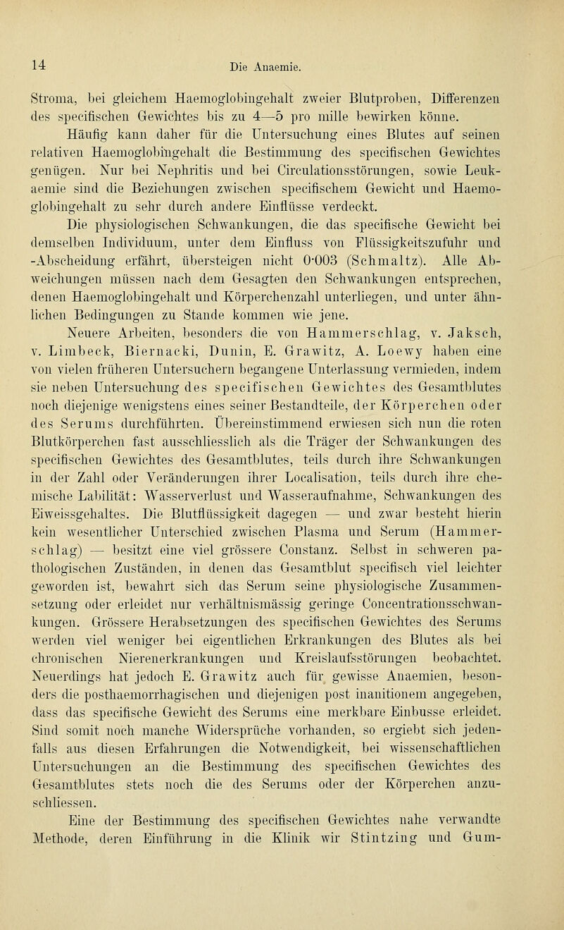Stroma, bei gleichem Haemoglobingehalt zweier Blutproben, Differenzen des specifischen Gewichtes bis zu 4—5 pro mille bewirken könne. Häufig kann daher für die Untersuchung eines Blutes auf seinen relativen Haemoglobingehalt die Bestimmung des specifischen Gewichtes genügen. Nur bei Nephritis und bei Circulationsstörungen, sowie Leuk- aemie sind die Beziehungen zwischen specifischem Gewicht und Haemo- globingehalt zu sehr durch andere Einflüsse verdeckt. Die physiologischen Schwankungen, die das specifische Gewicht bei demselben Individuum, unter dem Einfrass von Flüssigkeitszufuhr und -Abscheidung erfährt, übersteigen nicht 0*003 (Schmaltz). Alle Ab- weichungen müssen nach dem Gesagten den Schwankungen entsprechen, denen Haemoglobingehalt und Körperchenzahl unterliegen, und unter ähn- lichen Bedingungen zu Stande kommen wie jene. Neuere Arbeiten, besonders die von Hammerschlag, v. Jaksch, v. Limbeck, Biernacki, Dunin, E. Grawitz, A. Loewy haben eine von vielen früheren Untersuchern begangene Unterlassung vermieden, indem sie neben Untersuchung des specifischen Gewichtes des Gesamtblutes noch diejenige wenigstens eines seiner Bestandteile, der Körperchen oder des Serums durchführten. Übereinstimmend erwiesen sich nun die roten Blutkörperchen fast ausschliesslich als die Träger der Schwankungen des specifischen Gewichtes des Gesamtblutes, teils durch ihre Schwankungen in der Zahl oder Veränderungen ihrer Localisation, teils durch ihre che- mische Labilität: Wasserverlust und Wasseraufnahme, Schwankungen des Eiweissgehaltes. Die Blutflüssigkeit dagegen — und zwar besteht hierin kein wesentlicher Unterschied zwischen Plasma und Serum (Hammer- schlag) — besitzt eine viel grössere Constanz. Selbst in schweren pa- thologischen Zuständen, in denen das Gesamtblut specifisch viel leichter geworden ist, bewahrt sich das Serum seine physiologische Zusammen- setzung oder erleidet nur verhältnismässig geringe Concentrationsschwan- kungen. Grössere Herabsetzungen des specifischen Gewichtes des Serums werden viel weniger bei eigentlichen Erkrankungen des Blutes als bei chronischen Nierenerkrankungen und Kreislaufsstörungen beobachtet. Neuerdings hat jedoch E. Grawitz auch für gewisse Anaemien, beson- ders die posthaemorrhagischen und diejenigen post inanitionem angegeben, dass das specifische Gewicht des Serums eine merkbare Einbusse erleidet. Sind somit noch manche Widersprüche vorhanden, so ergiebt sich jeden- falls aus diesen Erfahrungen die Notwendigkeit, bei wissenschaftlichen Untersuchungen an die Bestimmung des specifischen Gewichtes des Gesamtblutes stets noch die des Serums oder der Körperchen anzu- schliessen. Eine der Bestimmung des specifischen Gewichtes nahe verwandte Methode, deren Einführung in die Klinik wir Stintzing und Gum-