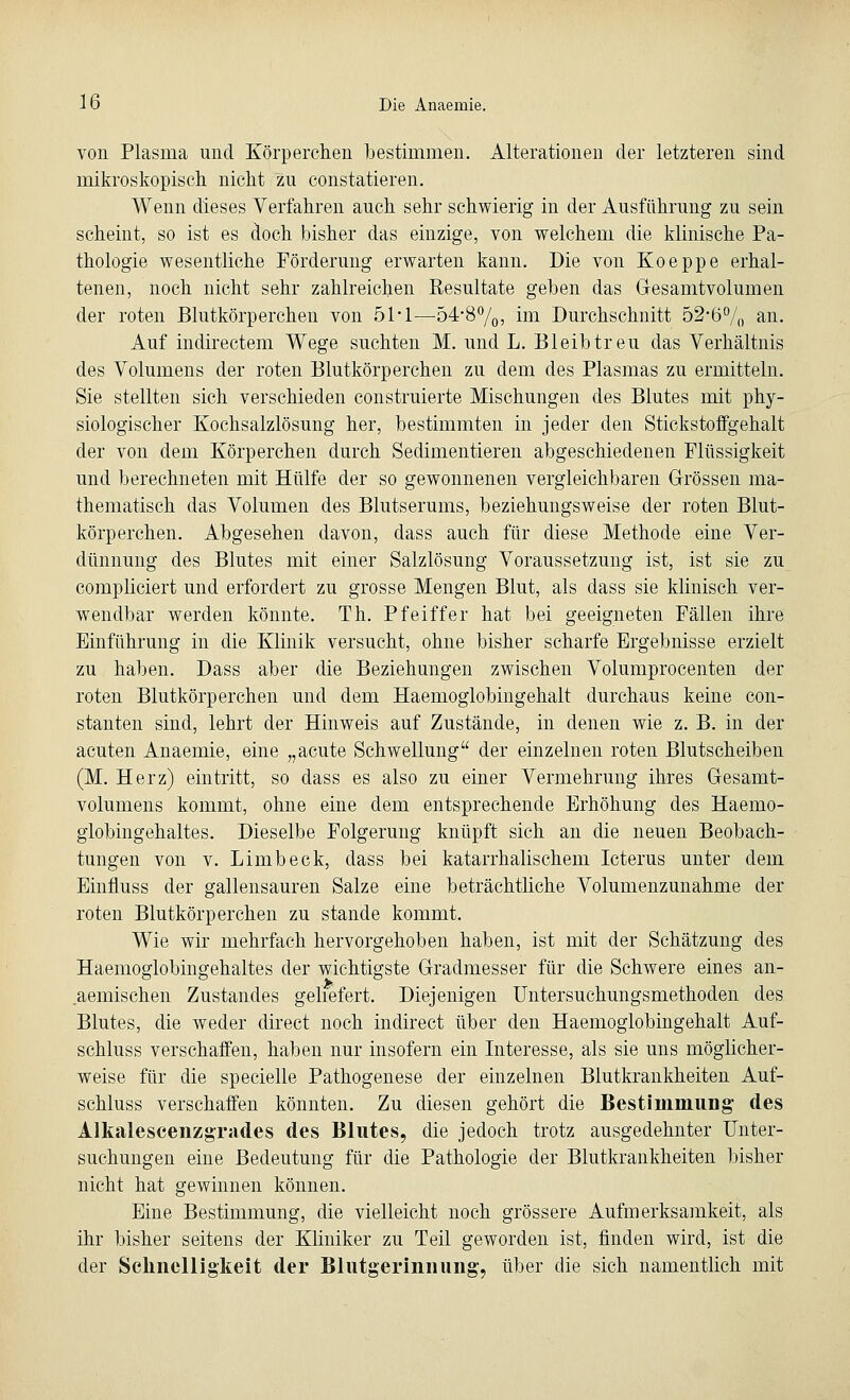 von Plasma und Körperchen bestimmen. Alterationen der letzteren sind mikroskopisch nicht zu constatieren. Wenn dieses Verfahren auch sehr schwierig in der Ausführung zu sein scheint, so ist es doch bisher das einzige, von welchem die klinische Pa- thologie wesentliche Förderung erwarten kann. Die von Koeppe erhal- tenen, noch nicht sehr zahlreichen Resultate geben das Gesamtvolumen der roten Blutkörperchen von 51*1—54-8°/0, im Durchschnitt 52-6% an. Auf indirectem Wege suchten M. und L. Bleib treu das Verhältnis des Volumens der roten Blutkörperchen zu dem des Plasmas zu ermitteln. Sie stellten sich verschieden construierte Mischungen des Blutes mit phy- siologischer Kochsalzlösung her, bestimmten in jeder den Stickstoffgehalt der von dem Körperchen durch Sedimentieren abgeschiedenen Flüssigkeit und berechneten mit Hülfe der so gewonnenen vergleichbaren Grössen ma- thematisch das Volumen des Blutserums, beziehungsweise der roten Blut- körperchen. Abgesehen davon, dass auch für diese Methode eine Ver- dünnung des Blutes mit einer Salzlösung Voraussetzung ist, ist sie zu compliciert und erfordert zu grosse Mengen Blut, als dass sie klinisch ver- wendbar werden könnte. Th. Pfeiffer hat bei geeigneten Fällen ihre Einführung in die Klinik versucht, ohne bisher scharfe Ergebnisse erzielt zu haben. Dass aber die Beziehungen zwischen Volumprocenten der roten Blutkörperchen und dem Haemoglobingehalt durchaus keine con- stanten sind, lehrt der Hinweis auf Zustände, in denen wie z. B. in der acuten Anaemie, eine „acute Schwellung der einzelnen roten Blutscheiben (M. Herz) eintritt, so dass es also zu einer Vermehrung ihres Gesamt- volumens kommt, ohne eine dem entsprechende Erhöhung des Haemo- globingehaltes. Dieselbe Folgerung knüpft sich an die neuen Beobach- tungen von v. Limb eck, dass bei katarrhalischem Icterus unter dem Einfluss der gallensauren Salze eine beträchtliche Volumenzunahme der roten Blutkörperchen zu stände kommt. Wie wir mehrfach hervorgehoben haben, ist mit der Schätzung des Haemoglobingehaltes der wichtigste Gradmesser für die Schwere eines an- aemischen Zustandes geliefert. Diejenigen Untersuchungsmethoden des Blutes, die weder direct noch indirect über den Haemoglobingehalt Auf- schluss verschaffen, haben nur insofern ein Interesse, als sie uns möglicher- weise für die specielle Pathogenese der einzelnen Blutkrankheiten Auf- schluss verschaffen könnten. Zu diesen gehört die Bestimmung des Alkalescenzgrades des Blutes, die jedoch trotz ausgedehnter Unter- suchungen eine Bedeutung für die Pathologie der Blutkrankheiten bisher nicht hat gewinnen können. Eine Bestimmung, die vielleicht noch grössere Aufmerksamkeit, als ihr bisher seitens der Kliniker zu Teil geworden ist, finden wird, ist die der Schnelligkeit der Blutgerinnung, über die sich namentlich mit