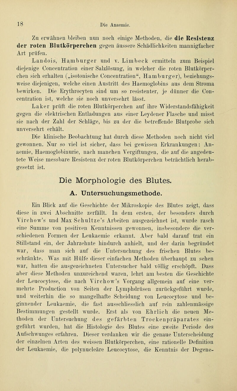 Zu erwähnen bleiben nun noch einige Methoden, die die Resistenz der roten Blutkörperchen gegen äussere Schädlichkeiten mannigfacher Art prüfen. Landois, Hamburger und v. Linibeck ermitteln zum Beispiel diejenige Concentration einer Salzlösung, in welcher die roten Blutkörper- chen sich erhalten („isotonische Concentration, Hamburger), beziehungs- weise diejenigen, welche einen Austritt des Haemoglobins aus dem Stroma bewirken. Die Erythrocyten sind um so resistenter, je dünner die Con- centration ist, welche sie noch unversehrt lässt. Laker prüft die roten Blutkörperchen auf ihre Widerstandsfähigkeit gegen die elektrischen Entladungen aus einer Leydener Flasche und misst sie nach der Zahl der Schläge, bis zu der die betreffende Blutprobe sich unversehrt erhält. Die klinische Beobachtung hat durch diese Methoden noch nicht viel gewonnen. Nur so viel ist sicher, dass bei gewissen Erkrankungen: An- aemie, Haemoglobinurie, nach manchen Vergiftungen, die auf die angedeu- tete Weise messbare Kesistenz der roten Blutkörperchen beträchtlich herab- gesetzt ist. Die Morphologie des Blutes. A. Untersuchungsmethode. Ein Blick auf die Geschichte der Mikroskopie des Blutes zeigt, dass diese in zwei Abschnitte zerfällt. In dem ersten, der besonders durch Virchow's und Max Schultze's Arbeiten ausgezeichnet ist, wurde rasch eine Summe von positiven Kenntnissen gewonnen, insbesondere die ver- schiedenen Formen der Leukaemie erkannt. Aber bald darauf trat ein Stillstand ein, der Jahrzehnte hindurch anhielt, und der darin begründet war, dass man sich auf die Untersuchung des frischen Blutes be- schränkte. Was mit Hülfe dieser einfachen Methoden überhaupt zu sehen war, hatten die ausgezeichneten Untersucher bald völlig erschöpft. Dass aber diese Methoden unzureichend waren, lehrt am besten die Geschichte der Leucocytose, die nach Virchow's Vorgang allgemein auf eine ver- mehrte Production von Seiten der Lymphdrüsen zurückgeführt wurde, und weiterhin die so mangelhafte Scheidung von Leucocytose und be- ginnender Leukaemie, die fast ausschliesslich auf rein zahlenmässige Bestimmungen gestellt wurde. Erst als von Ehrlich die neuen Me- thoden der Untersuchung des gefärbten Trockenpräparates ein- geführt wurden, hat die Histologie des Blutes eine zweite Periode des Aufschwunges erfahren. Dieser verdanken wir die genaue Unterscheidung der einzelnen Arten des weissen Blutkörperchen, eine rationelle Definition der Leukaemie, die polynucleäre Leucocytose, die Kenntnis der Degene-