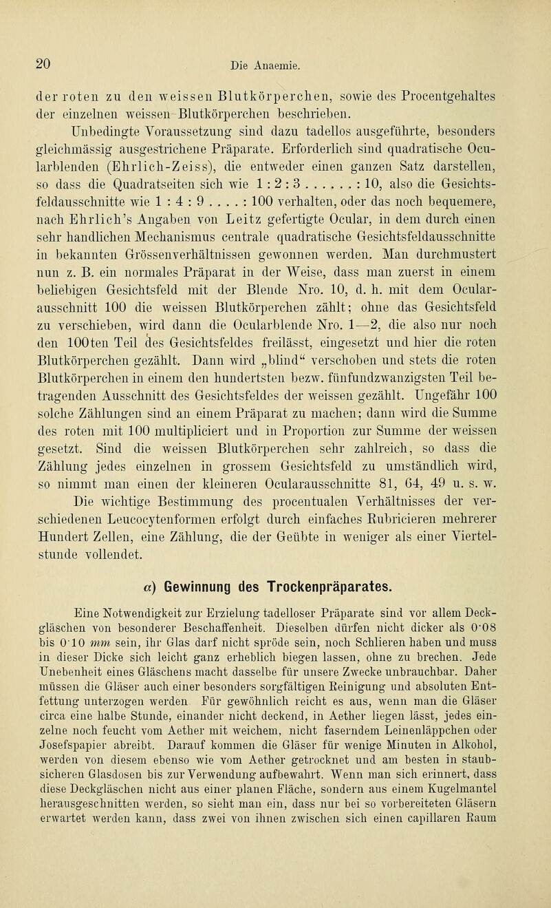 der roten zu den weissen Blutkörperchen, sowie des Procentgehaltes der einzelnen weissen Blutkörperchen beschrieben. Unbedingte Voraussetzung sind dazu tadellos ausgeführte, besonders gleichmässig ausgestrichene Präparate. Erforderlich sind quadratische Ocu- larblenden (Ehrlich-Zeiss), die entweder einen ganzen Satz darstellen, so dass die Quadratseiten sich wie 1:2:3 : 10, also die Gesichts- feldausschnitte wie 1:4:9....: 100 verhalten, oder das noch bequemere, nach Ehrlich's Angaben von Leitz gefertigte Ocular, in dem durch einen sehr handlichen Mechanismus centrale quadratische Gesichtsfeldausschnitte in bekannten Grössenverhältnissen gewonnen werden. Man durchmustert nun z. B. ein normales Präparat in der Weise, dass man zuerst in einem beliebigen Gesichtsfeld mit der Blende Nro. 10, d. h. mit dem Ocular- ausschnitt 100 die weissen Blutkörperchen zählt; ohne das Gesichtsfeld zu verschieben, wird dann die Ocularblende Nro. 1—2, die also nur noch den 100ten Teil des Gesichtsfeldes freilässt, eingesetzt und hier die roten Blutkörperchen gezählt. Dann wird „blind verschoben und stets die roten Blutkörperchen in einem den hundertsten bezw. fünfundzwanzigsten Teil be- tragenden Ausschnitt des Gesichtsfeldes der weissen gezählt. Ungefähr 100 solche Zählungen sind an einem Präparat zu machen; dann wird die Summe des roten mit 100 multipliciert und in Proportion zur Summe der weissen gesetzt. Sind die weissen Blutkörperchen sehr zahlreich, so dass die Zählung jedes einzelnen in grossem Gesichtsfeld zu umständlich wird, so nimmt man einen der kleineren Oeularausschnitte 81, 64, 49 u. s. w. Die wichtige Bestimmung des procentualen Verhältnisses der ver- schiedenen Leucocytenforrnen erfolgt durch einfaches Rubricieren mehrerer Hundert Zellen, eine Zählung, die der Geübte in weniger als einer Viertel- stunde vollendet. a) Gewinnung des Trockenpräparates. Eine Notwendigkeit zur Erzielung tadelloser Präparate sind vor allem Deck- gläschen von besonderer Beschaffenheit. Dieselben dürfen nicht dicker als 008 bis 010 mm sein, ihr Glas darf nicht spröde sein, noch Schlieren haben und muss in dieser Dicke sich leicht ganz erheblich biegen lassen, ohne zu brechen. Jede Unebenheit eines Gläschens macht dasselbe für unsere Zwecke unbrauchbar. Daher müssen die Gläser auch einer besonders sorgfältigen Eeinigung und absoluten Ent- fettung unterzogen werden Für gewöhnlich reicht es aus, wenn man die Gläser circa eine halbe Stunde, einander nicht deckend, in Aether liegen lässt, jedes ein- zelne noch feucht vom Aether mit weichem, nicht faserndem Leinenläppchen oder Josefspapier abreibt. Darauf kommen die Gläser für wenige Miauten in Alkohol, werden von diesem ebenso wie vom Aether getrocknet und am besten in staub- sicheren Glasdosen bis zur Verwendung aufbewahrt. Wenn man sich erinnert, dass diese Deckgläschen nicht aus einer planen Fläche, sondern aus einem Kugelmantel herausgeschnitten werden, so sieht man ein, dass nur bei so vorbereiteten Gläsern erwartet werden kann, dass zwei von ihnen zwischen sich einen capillaren Eaum
