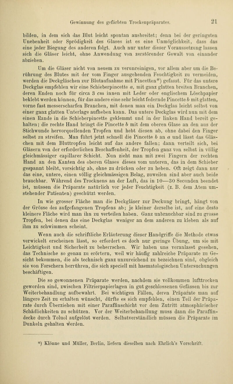 bilden, in dorn sicli das Blut leicht spontan ausbreitet; denn bei der gering Unebenheit oder Sprödigkeit des Glases ist es eine Unmöglichkeit, dass das eine jeder Biegung dos anderen folgt. Auch nur unter dieser Voraussetzung I sich die Gläser leicht, ohne Anwendung von zerstörender Gewalt von einander abziehen. Um die Gläser nicht von neuem zu verunreinigen, vor allem aber am die Ji rührung des Blutes mit der vom Finger ausgehenden Feuchtigkeit zu vermeiden, werden die Deckgläschen zur Blutaufnahme mit Pincetten*) gefasst. Für das untere Deckglas empfehlen wir eine Schieberpincette a, mit ganz glatten breiten Branchen, deren Enden noch für circa 3 cm innen mit Leder oder englischem Löschpapier beklebt werden können, für das andere eine sehr leicht federnde Pincette & mit glatten, vorne fast messerscharfen Branchen, mit denen man ein Deckglas leicht selbst von einer ganz glatten Unterlage aufheben kann. Das untere Deckglas wird nun mit dem einen Bande in die Schieberpincette geklemmt und in der linken Hand bereit ge- halten ; die rechte Hand bringt die Pincette b mit dem oberen Glase an den aus der Stichwunde hervorquellenden Tropfen und hebt diesen ab, ohne dabei den Finger selbst zu streifen. Man führt jetzt schnell die Pincette b an a und lässt das Glas- chen mit dem Bluttropfen leicht auf das andere fallen; dann verteilt sich, bei Gläsern von der erforderlichen Beschaffenheit, der Tropfen ganz von selbst in völlig gleichmässiger cäpillarer Schicht. Nun zieht man mit zwei Fingern der rechten Hand an den Kanten des oberen Glases dieses vom unteren, das in dem Schieber gespannt bleibt, vorsichtig ab, ohne zu drücken oder zu heben. Oft zeigt dann nur das eine, untere, einen völlig gleichmässigen Belag, zuweilen sind aber auch beide brauchbar. Während des Trocknens an der Luft, das in 10—30 Secunden beendet ist, müssen die Präparate natürlich vor jeder Feuchtigkeit (z. B. dem Atem um- stehender Patienten) geschützt werden. In wie grosser Fläche man die Deckgläser zur Deckung bringt, hängt von der Grösse des aufgefangenen Tropfens ab; je kleiner derselbe ist, auf eine desto kleinere Fläche wird man ihn zu verteilen haben. Ganz unbrauchbar sind zu grosse Tropfen, bei denen das eine Deckglas weniger an dem anderen zu kleben als auf ihm zu schwimmen scheint. Wenn auch die schriftliche Erläuterung dieser Handgriffe die Methode etwas verwickelt erscheinen lässt, so erfordert es doch nur geringe Übung, um sie mit Leichtigkeit und Sicherheit zu beherrschen. Wir haben uns veranlasst gesehen, das Technische so genau zu erörtern, weil wir häufig zahlreiche Präparate zu Ge- sicht bekommen, die als technisch ganz unzureichend zu bezeichnen sind, obgleich sie von Forschern herrühren, die sich speciell mit haematologischen Untersuchungen beschäftigen. Die so gewonnenen Präparate werden, nachdem sie vollkommen lufttrocken geworden sind, zwischen Filtrierpapierlagen in gut geschlossenen Gefässen bis zur Weiterbehandlung aufbewahrt. Bei wichtigen Fällen, deren Präparate man auf längere Zeit zu erhalten wünscht, dürfte es sich empfehlen, einen Teil der Präpa- rate durch Überziehen mit einer Paraffinschicht vor dem Zutritt atmosphärischer Schädlichkeiten zu schützen. Vor der Weiterbehandlung muss dann die Paraffin- decke durch Toluol aufgelöst werden. Selbstverständlich müssen die Präparate im Dunkeln gehalten werden. *) Klönue und Müller, Berlin, liefern dieselben nach Ehrlich's Vorschrift.