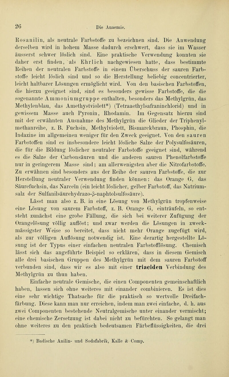 Eosanilin, als neutrale Farbstoffe zu bezeichnen sind. Die Anwendung derselben wird in hohem Masse dadurch erschwert, dass sie im Wasser äusserst schwer löslich sind. Eine praktische Verwendung konnten sie daher erst finden, als Ehrlich nachgewiesen hatte, dass bestimmte Beinen der neutralen Farbstoffe in einem Überschuss der sauren Farb- stoffe leicht löslich sind und so die Herstellung beliebig concentrierter, leicht haltbarer Lösungen ermöglicht wird. Von den basischen Farbstoffen, die hierzu geeignet sind, sind es besonders gewisse Farbstoffe, die die sogenannte Ammoniumgruppe enthalten, besonders das Methylgrün, das Methylenblau, das Amethystviolett*) (Tetraaethylsafraninchlorid) und in gewissem Masse auch Pyronin, Rhodamin. Im Gegensatz hierzu sind mit der erwähnten Ausnahme des Methylgrün die Glieder der Triphenyl- methanreihe, z. B. Fuchsin, Methylviolett, Bismarckbraun, Phosphin, die Indazine im allgemeinen weniger für den Zweck geeignet. Von den sauren Farbstoffen sind es insbesondere leicht lösliche Salze der Polysulfosäuren, die für die Bildung löslicher neutraler Farbstoffe geeignet sind, während es die Salze der Carbonsäuren und die anderen sauren Phenolfarbstoffe nur in geringerem Masse sind; am allerwenigsten aber die Nitrofarbstoffe. Zu erwähnen sind besonders aus der Reihe der sauren Farbstoffe, die zur Herstellung neutraler Verwendung finden können: das Orange G, das Säurefuchsin, das Narce'in (ein leicht löslicher, gelber Farbstoff, das Natrium- salz der Sulfanilsäurehydrazo-ß-naphtolsulfosäure). Lässt man also z. B. in eine Lösung von Methylgrün tropfenweise eine Lösung von saurem Farbstoff, z. B. Orange 0, einträufeln, so ent- steht zunächst eine grobe Fällung, die sich bei weiterer Zufügung der Orangelösung völhg auflöst; und zwar werden die Lösungen in zweck- mässigster Weise so bereitet, dass nicht mehr Orange zugefügt wird, als zur völligen Auflösung notwendig ist. Eine derartig hergestellte Lö- sung ist der Typus einer einfachen neutralen Farbstofflösung. Chemisch lässt sich das angeführte Beispiel so erklären, dass in diesem Gemisch alle drei basischen Gruppen des Methylgrün mit dem sauren Farbstoff verbunden sind, dass wir es also mit einer triaciden Verbindung des Methylgrün zu thun haben. Einfache neutrale Gemische, die einen Componenten gemeinschaftlich haben, lassen sich ohne weiteres mit einander combinieren. Es ist dies eine sehr wichtige Thatsache für die praktisch so wertvolle Dreifach- färbung. Diese kann man nur erreichen, indem man zwei einfache, d. h. aus zwei Componenten bestehende Neutralgemische unter einander vermischt; eine chemische Zersetzung ist dabei nicht zu befürchten. So gelangt man ohne weiteres zu den praktisch bedeutsamen Färbeflüssigkeiten, die drei *) Badische Anilin- und Sodafabrik, Kalle & Comp.