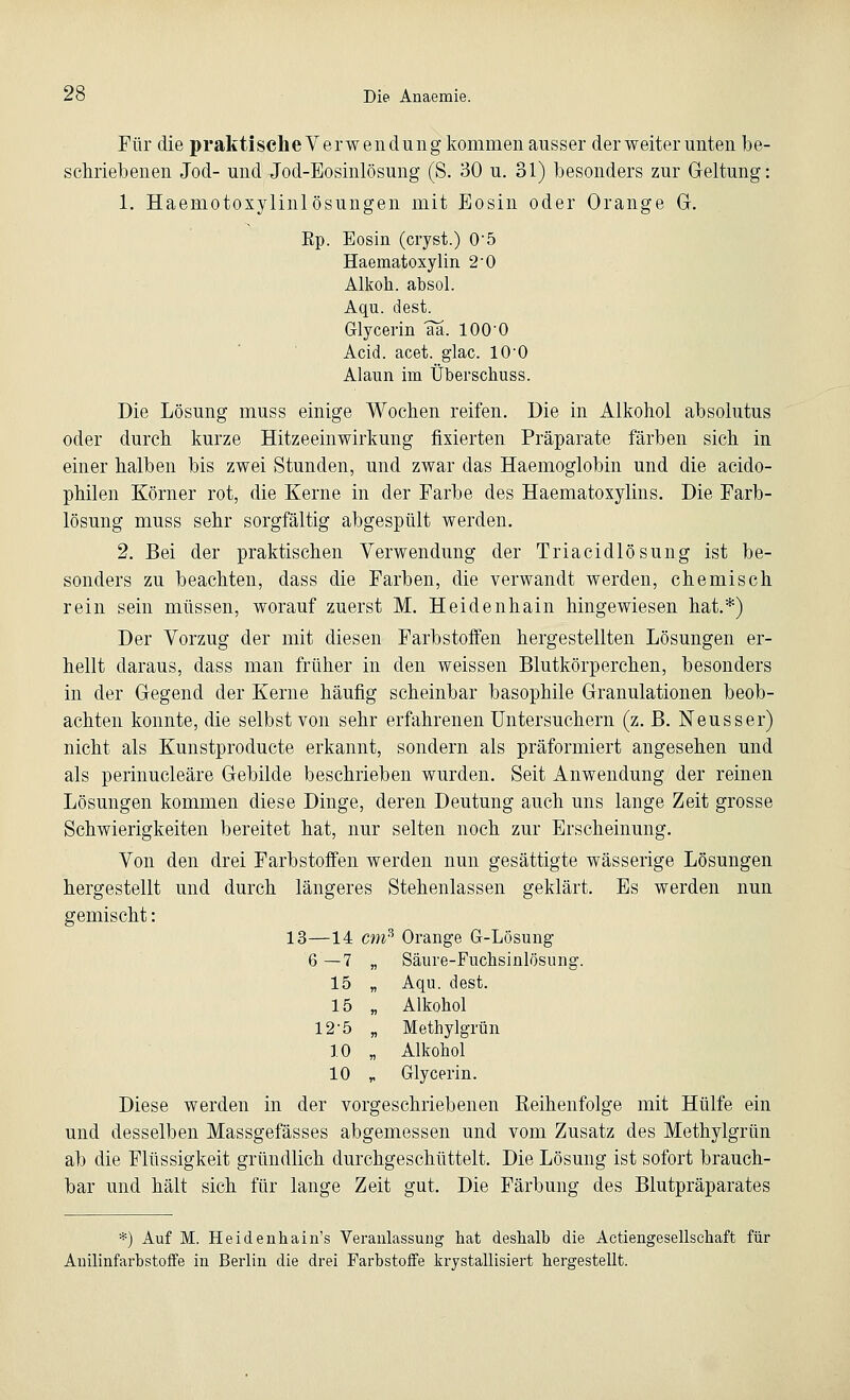 Für die praktische Verwendung kommen ausser der weiter unten be- schriebenen Jod- und Jod-Eosinlösung (S. 30 u. 31) besonders zur Geltung: 1. Haeniotoxylinlösungen mit Eosin oder Orange Gr. Ep. Eosin (cryst.) 05 Haematoxylin 2-0 Alkoh. absol. Aqu. dest. Glycerin aa. lOO'O Acid. acet. glac. 10-0 Alaun im Überschuss. Die Lösung muss einige Wochen reifen. Die in Alkohol absolutus oder durch kurze Hitzeeinwirkung fixierten Präparate färben sich in einer halben bis zwei Stunden, und zwar das Haemoglobin und die acido- philen Körner rot, die Kerne in der Farbe des Haematoxylins. Die Farb- lösung muss sehr sorgfältig abgespült werden. 2. Bei der praktischen Verwendung der Triacidlösung ist be- sonders zu beachten, dass die Farben, die verwandt werden, chemisch rein sein müssen, worauf zuerst M. Heidenhain hingewiesen hat.*) Der Vorzug der mit diesen Farbstoffen hergestellten Lösungen er- hellt daraus, dass man früher in den weissen Blutkörperchen, besonders in der Gegend der Kerne häufig scheinbar basophile Granulationen beob- achten konnte, die selbst von sehr erfahrenen Untersuchern (z. B. Neusser) nicht als Kunstproducte erkannt, sondern als präformiert angesehen und als perinucleäre Gebilde beschrieben wurden. Seit Anwendung der reinen Lösungen kommen diese Dinge, deren Deutung auch uns lange Zeit grosse Schwierigkeiten bereitet hat, nur selten noch zur Erscheinung. Von den drei Farbstoffen werden nun gesättigte wässerige Lösungen hergestellt und durch längeres Stehenlassen geklärt. Es werden nun gemischt: 13—14 cm% Orange G-Lösung 6—7 „ Säure-Fuchsinlösung. 15 „ Aqu. dest. 15 „ Alkohol 12-5 „ Methylgrün 10 „ Alkohol 10 „ Glycerin. Diese werden in der vorgeschriebenen Reihenfolge mit Hülfe ein und desselben Massgefässes abgemessen und vom Zusatz des Methylgrün ab die Flüssigkeit gründlich durchgeschüttelt. Die Lösung ist sofort brauch- bar und hält sich für lange Zeit gut. Die Färbung des Blutpräparates *) Auf M. Heidenhain's Veranlassung hat deshalb die Aetiengesellschaft für Anilinfarbstoffe in Berlin die drei Farbstoffe krystallisiert hergestellt.