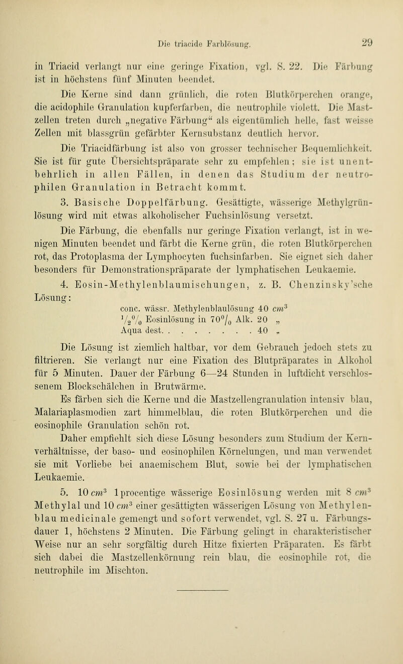 in Triacid verlangt nur eine geringe Fixation, vgl. S. 22. Die l-Yuhuii'j; ist in höchstens fünf Minuten beendet. Die Kerne sind dann grünlich, die roten Blutkörperchen orange, die aeidophile Granulation kupferfarben, die ueutrophile violett. Die Mast- zellen treten durch „negative Färbung als eigentümlich helle, fast ■, Zellen mit blassgrün gefärbter Kernsubstanz deutlich hervor. Die Triacidfärbung ist also von grosser technischer Bequemlichkeit. Sie ist für gute Übersichtspräparate sehr zu empfehlen; sie ist unent- behrlich in allen Fällen, in denen das Studium der aeutro- pliilen Granulation in Betracht kommt. 3. Basische Doppelfärbung. Gesättigte, wässerige Methylgriin- lösung wird mit etwas alkoholischer Puchsinlösung versetzt. Die Färbung, die ebenfalls nur geringe Fixation verlangt, ist in we- nigen Minuten beendet und färbt die Kerne grün, die roten Blutkörperchen rot, das Protoplasma der Lymphocyten fuchsinfarben. Sie eignet sich daher besonders für Demonstrationspräparate der lymphatischen Leukaemie. 4. Eosin-Methylenblaumischungen, z. B. Chenzinsky'sche Lösung: conc. wässr. Methylenblaulösung 40 cm3 V2% Eosinlösung in 70°/0 Alk. 20 „ Aqua dest 40 „ Die Lösung ist ziemlich haltbar, vor dem Gebrauch jedoch stets zu filtrieren. Sie verlangt nur eine Fixation des Blutpräparates in Alkohol für 5 Minuten. Dauer der Färbung 6—24 Stunden in luftdicht verschlos- senem Blockschälchen in Brutwärme. Es färben sich die Kerne und die Mastzellengranulation intensiv blau, Malariaplasmodien zart himmelblau, die roten Blutkörperchen und die eosinophile Granulation schön rot. Daher empfiehlt sich diese Lösung besonders zum Studium der Kern- verhältnisse, der baso- und eosinophilen Körnelungen, und man verwendet sie mit Vorliebe bei anaemischem Blut, sowie bei der lymphatischen Leukaemie. 5. 10 cm3 lprocentige wässerige Eosinlösung werden mit 8 cm8 Methylal und 10 cm3 einer gesättigten wässerigen Lösung von Methylen- blau medicinale gemengt und sofort verwendet, vgl. S. 27 u. Färbungs- dauer 1, höchstens 2 Minuten. Die Färbung gelingt in charakteristischer Weise nur an sehr sorgfältig durch Hitze fixierten Präparaten. Es färbt sich dabei die Mastzellenkörnung rein blau, die eosinophile rot, die neutrophile im Mischton.