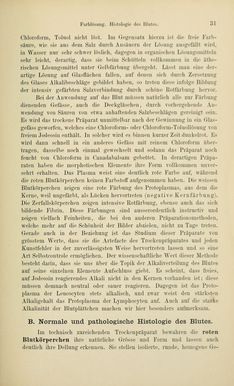 Chloroform, Toluol nicht Löst. Im Gegensatz hierzu Ist die freie Farb- Säure, wie sie aus dein Salz durch Ansäuern der Lösung ausgefälll wird, in Wasser nur sehr schwer Löslich, dagegen in organischen Lösungsmitteln sehr Leicht, derartig, dass sie heim Schütteln rollkommen in die äthe- rischen Lösungsmittel unter Gelbfärbung übergeht. Lässl mau eine der- artige Lösung auf Glasflächen fallen, auf denen sich durch Zersetzung des Glases Alkalibeschläge gebildet haben, so treten diese infolge Bildung der intensiv gefärbten Salzverbindung durch schöne Rotfärbung hervor. Bei der Anwendung auf das Blut müssen natürlich alle zur Färbung dienenden Gefässe, auch die Deckgläschen, durch vorhergehende An- wendung von Säuren von etwa anhaftenden Salzbeschlägen gereinigt -ein. Es wird das trockene Präparat unmittelbar nach der Gewinnung in ein Glas- gefäss geworfen, welches eine Chloroform- oder Chloroform-Toluollösung von freiem Jodeosin enthält. In solcher wird es binnen kurzer Zeit dunkelrot. Es wird dann schnell in ein anderes Gefäss mit reinem Chloroform über- tragen, dasselbe noch einmal gewechselt und sodann das Präparat noch feucht von Chloroform in Canadabalsam gebettet. In derartigen Präpa- raten haben die morphotischen Elemente ihre Form vollkommen unver- sehrt erhalten. Das Plasma weist eine deutlich rote Farbe auf, während die roten Blutkörperchen keinen Farbstoff aufgenommen haben. Die weissen Blutkörperchen zeigen eine rote Färbung des Protoplasmas, aus dem die Kerne, weil ungefärbt, als Lücken hervortreten (negative Kernfärbung). Die Zerfallskörperchen zeigen intensive Rotfärbung, ebenso auch das sich bildende Fibrin. Diese Färbungen sind ausserordentlich instruetiv und zeigen vielfach Feinheiten, die bei den anderen Präparationsmethoden, welche mehr auf die Schönheit der Bilder abzielen, nicht zu Tage treten. Gerade auch in der Beziehung ist das Studium dieser Präparate von grösstem Werte, dass sie die Artefacte des Trockenpräparates und jeden Kuustfehler in der zuverlässigsten Weise hervortreten lassen und so eine Art Selbstcontrole ermöglichen. Der wissenschaftliche Wert dieser Methode besteht darin, dass sie uns über die Topik der Alkaliverteilung des Blutes auf seine einzelnen Elemente Aufschluss giebt. Es scheint, dass freies, auf Jodeosin reagierendes Alkali nicht in den Kernen vorhanden ist: diese müssen demnach neutral oder sauer reagieren. Dagegen ist das Proto- plasma der Leucocyten stets alkalisch, und zwar weist den stärksten Alkaligehalt das Protoplasma der Lymphocyten auf. Auch auf die starke Alkalinität der Blutplättchen machen wir hier besonders aufmerksam. B. Normale und pathologische Histologie des Blutes. Im technisch zureichenden Trockenpräparat bewahren die roten Blutkörperchen ihre natürliche Grösse und Form und lassen auch deutlich ihre Dellung erkennen. Sie stellen isolierte, runde, homogene Ge-