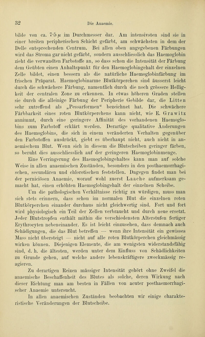 bilde von ca. 7-5 f.i im Durchmesser dar. Am intensivsten sind sie in einer breiten peripherischen Schicht gefärbt, am schwächsten in dem der Delle entsprechenden Centrum. Bei allen oben angegebenen Färbungen wird das Stroma gar nicht gefärbt, sondern ausschliesslich das Haemoglobin zieht die verwandten Farbstoffe an, so dass schon die Intensität der Färbung dem Geübten einen Anhaltspunkt für den Haemoglobingehalt der einzelnen Zelle bildet, einen bessern als die natürliche Haemoglobinfärbung im frischen Präparat. Haemoglobinarme Blutkörperchen sind äusserst leicht darch die schwächere Färbung, namentlich durch die noch grössere Hellig- keit der centralen Zone zu erkennen. In etwas höheren Graden stellen sie durch die alleinige Färbung der Peripherie Gebilde dar, die Litten sehr zutreffend als „Pessarformen bezeichnet hat. Die schwächere Färbbarkeit eines roten Blutkörperchens kann nicht, wie E. Grawitz annimmt, durch eine geringere Affinität des vorhandenen Haemoglo- bins zum Farbstoff erklärt werden. Derartige qualitative Änderungen des Haemoglobins, die sich in einem veränderten Verhalten gegenüber den Farbstoffen ausdrückt, giebt es überhaupt nicht, auch nicht in an- aemischem Blut. Wenn sich in diesem die Blutscheiben geringer färben, so beruht dies ausschliesslich auf der geringeren Haemoglobinmenge. Eine Verringerung des Haemoglobingehaltes kann man auf solche Weise in allen anaemischen Zuständen, besonders in den posthaemorrhagi- schen, secundären und chlorotischen feststellen. Dagegen findet man bei der perniciösen Anaemie, worauf wohl zuerst Laache aufmerksam ge- macht hat, einen erhöhten Haemoglobingehalt der einzelnen Scheibe. Um die pathologischen Verhältnisse richtig zu würdigen, muss man sich stets erinnern, dass schon im normalen Blut die einzelnen roten Blutkörperchen einander durchaus nicht gleichwertig sind. Fort und fort wird physiologisch ein Teil der Zellen verbraucht und durch neue ersetzt. Jeder Blutstropfen enthält mithin die verschiedensten Alterstufen fertiger Erythrocyten nebeneinander. Es ist leicht einzusehen, dass demnach auch Schädigungen, die das Blut betreffen — wenn ihre Intensität ein gewisses Mass nicht übersteigt — nicht auf alle roten Blutkörperchen gleichmässig wirken können. Diejenigen Elemente, die am wenigsten widerstandsfähig sind, d. h. die ältesten, werden unter dem Einfluss von Schädlichkeiten zu Grunde gehen, auf welche andere lebenskräftigere zweckmässig re- agieren. Zu derartigen Reizen massiger Intensität gehört ohne Zweifel die anaemische Beschaffenheit des Blutes als solche, deren Wirkung nach dieser Richtung man am besten in Fällen von acuter posthaemorrhagi- scher Anaemie untersucht. In allen anaemischen Zuständen beobachten wir einige charakte- ristische Veränderungen der Blutscheibe.