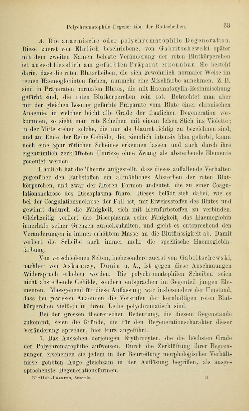 I'olyf.lirwnatopliilf! Dc^cncrat.ioii <Iit I5lut8cheiben. •>•> A. Die anaemische oder polychromatophile Degeneration. Diese zuerst von Ehrlich beschriebene, von G-abritschewski päter mit dem zweiten Namen belegte Veränderung der roten Blutkörperchen ist ausschliesslich am gefärbten Präparat erkennbar. Sie bestehl darin, dass die roten Blutscheiben, die sich gewöhnlich normaler Weise im reinen Haemoglobinton färben, nunmehr eine Mischfarbe annehmen. Z. I». sind in Präparaten normalen Blutes, die mit Haematoxylin-Eosinmischung gefärbt sind, die roten Blutkörperchen rein rot. Betrachtet man aber mit der gleichen Lösung gefärbte Präparate vom Blute einer chronischen Anaemie, in welcher leicht alle Grade der fraglichen Degeneration vor- kommen, so sieht man rote Scheiben mit einem leisen Stich ins Violette; in der Mitte stehen solche, die nur als blaurot richtig zu bezeichnen sind, und am Ende der Reihe Gebilde, die, ziemlich intensiv Man gefärbt, kaum noch eine Spur rötlichen Scheines erkennen lassen und auch durch ihre eigentümlich zerklüfteten Umrisse ohne Zwang als absterbende Elemente gedeutet werden. Ehrlich hat die Theorie aufgestellt, dass dieses auffallende Verhalten gegenüber den Farbstoffen ein allmähliches Absterben der roten Blut- körperchen, und zwar der älteren Formen andeutet, die zu einer Coagu- lationsnekrose des Discoplasma führe. Dieses belädt sich dabei, wie es bei der Coagulationsnekrose der Fall ist, mit Eiweissstoffen des Blutes und gewinnt dadurch die Fähigkeit, sich mit Kernfarbstoffen zu verbinden. Gleichzeitig verliert das Discoplasma seine Fähigkeit, das Haemoglobin innerhalb seiner Grenzen zurückzuhalten, und giebt es entsprechend den Veränderungen in immer erhöhtem Masse an die Blutflüssigkeit ab. Damit verliert die Scheibe auch immer mehr die speeifische Haemoglobin- färbung. Von verschiedenen Seiten, insbesondere zuerst von Gabritschewski, nachher von Askanazy, Dunin u. A., ist gegen diese Anschauungen Widerspruch erhoben worden. Die polychromatophilen Scheiben seien nicht absterbende Gebilde, sondern entsprächen im Gegenteil jungen Ele- menten. Massgebend für diese Auffassung war insbesondere der Umstand, dass bei gewissen Anaemien die Vorstufen der kernhaltigen roten Blut- körperchen vielfach in ihrem Leibe polychromatisch sind. Bei der grossen theoretischen Bedeutung, die diesem Gegenstande zukommt, seien die Gründe, die für den Degenerationscharakter dieser Veränderung sprechen, hier kurz angeführt. 1. Das Aussehen derjenigen Erythrocyten, die die höchsten Grade der Polychromatophilie aufweisen. Durch die Zerklüftung ihrer Begren- zungen erscheinen sie jedem in der Beurteilung morphologischer Verhält- nisse geübten Auge gleichsam in der Auflösung begriffen, als ausge- sprochenste Degenerationsformen. Ehr lieh-Lazarus, Aüaeuiie. 3