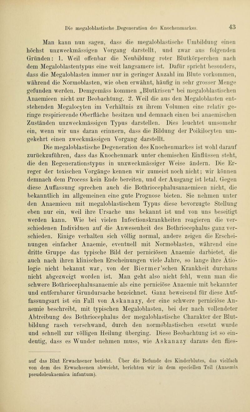 Dio mo^aloblastischo De^oiieration <lnn Knochenmarkei 4.'i Man bann nun sagen, dass die megaloblastische Umbildung '•inen höchst unzweckmässigen Vorgang darstellt, and zwar aus folgenden Gründen: 1. Weil offenbar die Neubildung roter Blutkörperchen nach dem Megaloblastentypus eine weit langsamere ist. Dafür spricht besonders, dass die Megaloblasten immer nur in geringer Anzahl im Blute vorkommen, während die Normoblasten, wie oben erwähnt, häufig in sehr grosser Menge gefunden werden. Domgemäss kommen „Mlulkrisen bei me^ilo blastischen Anaemieen nicht zur Beobachtung. 2. Weil die aus den Megaloblasten ent- stehenden Megalocyten im Verhältnis zu ihrem Volumen eine relativ ge- ringe respirierende Oberfläche besitzen und demnach einen bei anaemischen Zuständen unzweckmässigen Typus darstellen. Dies leuchtet umsomehr ein, wenn wir uns daran erinnern, dass die Bildung der Poikilocyten um- gekehrt einen zweckmässigen Vorgang darstellt. Die megaloblastische Degeneration des Knochenmarkes ist wohl darauf zurückzuführen, dass das Knochenmark unter chemischen Einflüssen steht, die den Regenerationstypus in unzweckmässiger Weise ändern. Die Er- reger der toxischen Vorgänge kennen wir zumeist noch nicht; wir können demnach dem Process kein Ende bereiten, und der Ausgang ist letal. Gegen diese Auffassung sprechen auch die Bothriocephalusanaemieen nicht, die bekanntlich im allgemeinen eine gute Prognose bieten. Sie nehmen unter den Anaemieen mit megaloblastischem Typus diese bevorzugte Stellung eben nur ein, weil ihre Ursache uns bekannt ist und von uns beseitigt werden kann. Wie bei vielen Infectionskrankheiten reagieren die ver- schiedenen Individuen auf die Anwesenheit des Bothriocephalus ganz ver- schieden. Einige verhalten sieh völlig normal, andere zeigen die Erschei- nungen einfacher Anaemie, eventuell mit Normoblasten, während eine dritte Gruppe das typische Bild der pernieiösen Anaemie darbietet, die auch nach ihren klinischen Erscheinungen viele Jahre, so lange ihre Ätio- logie nicht bekannt war, von der Bierm er'sehen Krankheit durchaus nicht abgezweigt worden ist. Man geht also nicht fehl, wenn man die schwere Bothriocephalusanaemie als eine pernieiöse Anaemie mit bekannter und entfernbarer Grundursache bezeichnet. Ganz beweisend für diese Auf- fassungsart ist ein Fall von Askanazy, der eine schwere pernieiöse An- aemie beschreibt, mit typischen Megaloblasten, bei der nach vollendeter Abtreibung des Bothriocephalus der megaloblastische Charakter der Blut- bildung rasch verschwand, durch den normdblastischen ersetzt wurde und schnell zur völligen Heilung überging. Diese Beobachtung ist so ein- deutig, dass es Wunder nehmen muss, wie Askanazy daraus den flies- auf das Blut Erwachsener bezieht. Über die Befunde des Kinderblutes, das vielfach von dem des Erwachsenen abweicht, berichten wir in dem speciellen Teil (Anaemia pseudoleukaemica infantum).