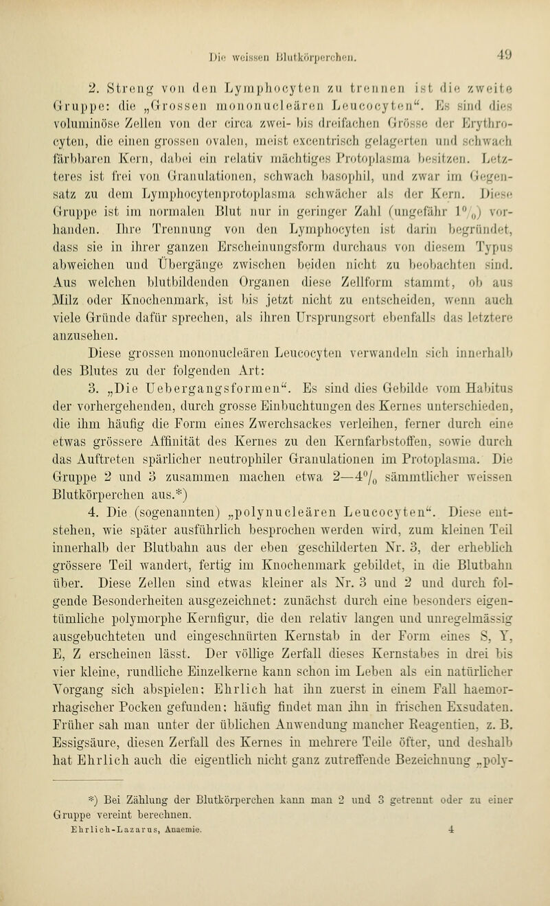 2. Streng von den Lymphocyten zu trennen ist die zweite Gruppe: die „Grossen mononucleären Leucocyten. Es sind dies voluminöse Zellen von der eirca zwei- bis dreifachen Grösse der Brythro- cyten, die einen grossen ovalen, meist excentrisch gelagerten und ob färbbaren Kern, dabei ein relativ mächtiges Protoplasma besitzen. Letz- teres ist frei von Granulationen, schwach basophil, und zwar im Gegen- satz zu dem Lymphocyten pro toplas ma schwächer als der Kern. Diese Gruppe ist im normalen Blut nur in geringer Zahl (ungefähr L°/0) vor- handen. Ihre Trennung von den Lymphocyten ist darin begründet, class sie in ihrer ganzen Erscheinungsform durchaus von diesem Typus abweichen und Übergänge zwischen beiden nicht zu beobachten sind. Aus welchen blutbildenden Organen diese Zellform stammt, ob aus Milz oder Knochenmark, ist bis jetzt nicht zu entscheiden, wenn auch viele Gründe dafür sprechen, als ihren Ursprungsort ebenfalls das letztere anzusehen. Diese grossen mononucleären Leucocyten verwandeln sich innerhalb des Blutes zu der folgenden Art: 3. „Die Uebergangsformen. Es sind dies Gebilde vom Habitus der vorhergehenden, durch grosse Einbuchtungen des Kernes unterschieden, die ihm häufig die Form eines Zwerchsackes verleihen, ferner durch eine etwas grössere Affinität des Kernes zu den Kernfarbstoffen, sowie durch das Auftreten spärlicher neutrophiler Granulationen im Protoplasma. Die Gruppe 2 und 3 zusammen machen etwa 2—4°/0 sämmtlicher weissen Blutkörperchen aus.*) 4. Die (sogenannten) „polynucleären Leucocyten. Diese ent- stehen, wie später ausführlich besprochen werden wird, zum kleinen Teil innerhalb der Blutbahn aus der eben geschilderten Nr. 3, der erheblich grössere Teil wandert, fertig im Knochenmark gebildet, in die Blutbahn über. Diese Zellen sind etwas kleiner als Nr. 3 und 2 und durch fol- gende Besonderheiten ausgezeichnet: zunächst durch eine besonders eigen- tümliche polymorphe Kernfigur, die den relativ langen und unregelmässig ausgebuchteten und eingeschnürten Kernstab in der Form eines S, T, E, Z erscheinen lässt. Der völlige Zerfall dieses Kernstabes in drei bis vier kleine, rundliche Einzelkerne kann schon im Leben als ein natürlicher Vorgang sich abspielen: Ehrlich hat ihn zuerst in einem Fall haemor- rhagischer Pocken gefunden: häufig findet man ihn in frischen Exsudaten. Früher sah man unter der üblichen Anwendung mancher Beagentien. z. B. Essigsäure, diesen Zerfall des Kernes in mehrere Teile öfter, und deshalb hat Ehrlich auch die eigentlich nicht ganz zutreffende Bezeichnung ..poly- *) Bei Zählung der Blutkörperchen kann man 2 und 3 getrennt oder zu einer Gruppe vereint berechnen. Ehrlich-Lazarus, Anaemie. ±