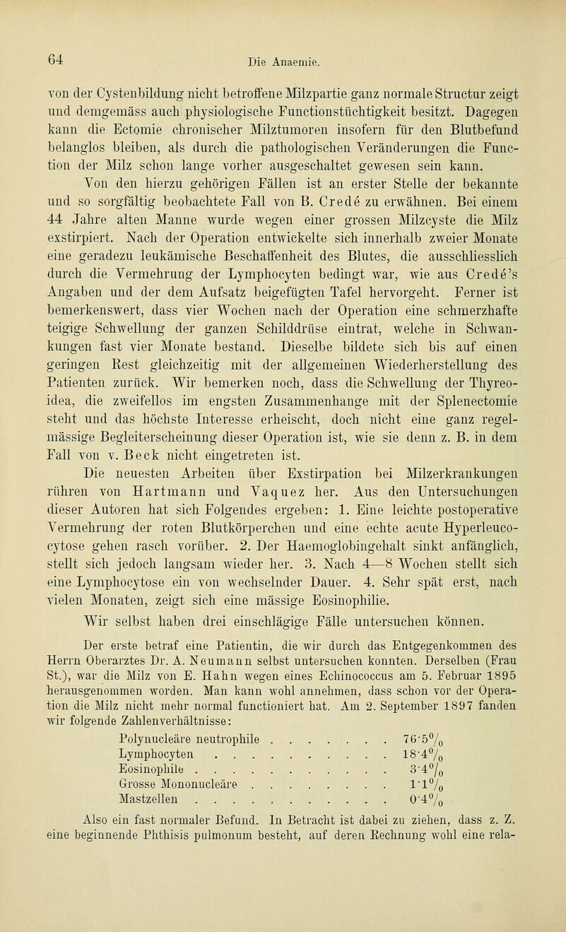 von der Cystenbildung nicht betroffene Milzpartie ganz normale Structur zeigt und demgemäss auch physiologische Functionstüchtigkeit besitzt. Dagegen kann die Ectomie chronischer Milztumoren insofern für den Blutbefund belanglos bleiben, als durch die pathologischen Veränderungen die Func- tion der Milz schon lange vorher ausgeschaltet gewesen sein kann. Von den hierzu gehörigen Fällen ist an erster Stelle der bekannte und so sorgfältig beobachtete Fall von B. Crede zu erwähnen. Bei einem 44 Jahre alten Manne wurde wegen einer grossen Milzcyste die Milz exstirpiert. Nach der Operation entwickelte sich innerhalb zweier Monate eine geradezu leukämische Beschaffenheit des Blutes, die ausschliesslich durch die Vermehrung der Lymphocyten bedingt war, wie aus Crede's Angaben und der dem Aufsatz beigefügten Tafel hervorgeht. Ferner ist bemerkenswert, dass vier Wochen nach der Operation eine schmerzhafte teigige Schwellung der ganzen Schilddrüse eintrat, welche in Schwan- kungen fast vier Monate bestand. Dieselbe bildete sich bis auf einen geringen Rest gleichzeitig mit der allgemeinen Wiederherstellung des Patienten zurück. Wir bemerken noch, dass die Schwellung der Thyreo- idea, die zweifellos im engsten Zusammenhange mit der Splenectomie steht und das höchste Interesse erheischt, doch nicht eine ganz regel- mässige Begleiterscheinung dieser Operation ist, wie sie denn z. B. in dem Fall von v. Beck nicht eingetreten ist. Die neuesten Arbeiten über Exstirpation bei Milzerkrankungen rühren von Hart mann und Vaquez her. Aus den Untersuchungen dieser Autoren hat sich Folgendes ergeben: 1. Eine leichte postoperative Vermehrung der roten Blutkörperchen und eine echte acute Hyperleuco- cytose gehen rasch vorüber. 2. Der Haemoglobingehalt sinkt anfänglich, stellt sich jedoch langsam wieder her. 3. Nach 4—8 Wochen stellt sich eine Lymphocytose ein von wechselnder Dauer. 4. Sehr spät erst, nach vielen Monaten, zeigt sich eine massige Eosinophilie. Wir selbst haben drei einschlägige Fälle untersuchen können. Der erste betraf eine Patientin, die wir durch das Entgegenkommen des Herrn Oberarztes Dr. A. Neumann selbst untersuchen konnten. Derselben (Frau St.), war die Milz von E. Hahn wegen eines Echinococcus am 5. Februar 1895 herausgenommen worden. Man kann wohl annehmen, dass schon vor der Opera- tion die Milz nicht mehr normal functioniert hat. Am 2. September 1897 fanden wir folgende Zahlenverhältnisse: Polynucleäre neutrophile ?6'5% Lymphocyten 18-4°/0 Eosinophile 3'4°/0 Grosse Mononucleäre 1'1% Mastzellen 0-4°/0 Also ein fast normaler Befund. In Betracht ist dabei zu ziehen, dass z. Z. eine beginnende Phthisis pulmonum besteht, auf deren Eechnung wohl eine rela-