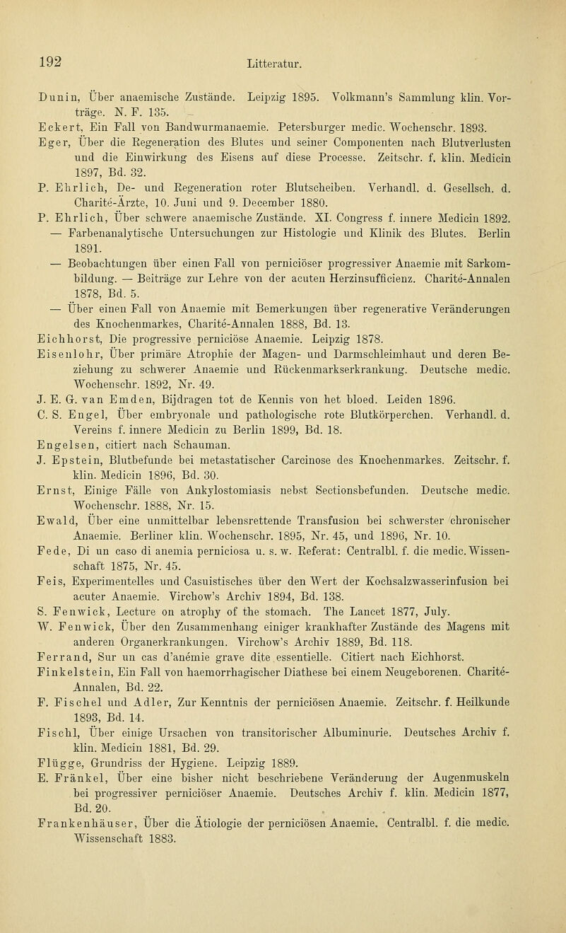 Dunin, Über anaemische Zustände. Leipzig 1895. Volkmann's Sammlung klin. Vor- träge. N F. 185. Eckert, Ein Fall von Bandwurmanaemie. Petersburger medic. Wochenschr. 1893. Eger, Über die Eegeneration des Blutes und seiner Componenten nach Blutverlusten und die Einwirkung des Eisens auf diese Processe. Zeitschr. f. klin. Medicin 1897, Bd. 32. P. Ehrlich, De- und Eegeneration roter Blutscheiben. Verhandl. d. Gesellsch. d. Charite-Ärzte, 10. Juni und 9. Deceraber 1880. P. Ehrlich, Über schwere anaemisehe Zustände. XI. Congress f. innere Medicin 1892. — Farbenanalytische Untersuchungen zur Histologie und Klinik des Blutes. Berlin 1891. — Beobachtungen über einen Fall von perniciöser progressiver Anaemie mit Sarkom- bildung. — Beiträge zur Lehre von der acuten Herzinsuffizienz. Charite-Annalen 1878, Bd. 5. — Über einen Fall von Anaemie mit Bemerkungen über regenerative Veränderungen des Knochenmarkes, Charite-Annalen 1888, Bd. 13. Eichhorst, Die progressive perniciöse Anaemie. Leipzig 1878. Eisenlohr, Über primäre Atrophie der Magen- und Darmschleimhaut und deren Be- ziehung zu schwerer Anaemie und Bückenmarkserkrankung. Deutsche medic. Wochenschr. 1892, Nr. 49. J. E. G. van Emden, Bijdragen tot de Kennis von het bloed. Leiden 1896. CS. Engel, Über embryonale und pathologische rote Blutkörperchen. Verhandl. d. Vereins f. innere Medicin zu Berlin 1899, Bd. 18. Engelsen, citiert nach Schauman. J. Epstein, Blutbefunde bei metastatischer Carcinose des Knochenmarkes. Zeitschr. f. klin. Medicin 1896, Bd. 30. Ernst, Einige Fälle von Ankylostomiasis nebst Sectionsbefunden. Deutsche medic. Wochenschr. 1888, Nr. 15. Ewald, Über eine unmittelbar lebensrettende Transfusion bei schwerster chronischer Anaemie. Berliner klin. Wochenschr. 1895, Nr. 45, und 1896, Nr. 10. Fede, Di un caso di anemia perniciosa u. s.w. Keferat: Centralbl. f. die medic.Wissen- schaft 1875, Nr. 45. Feis, Experimentelles und Casuistisches über den Wert der Kochsalzwasserinfusion bei acuter Anaemie. Virchow's Archiv 1894, Bd. 138. S. Fenwick, Lecture on atrophy of the stomach. The Lancet 1877, July. W. Fenwick, Über den Zusammenhang einiger krankhafter Zustände des Magens mit anderen Organerkrankungen. Virchow's Archiv 1889, Bd. 118. Ferrand, Sur un cas d'anemie grave dite essentielle. Citiert nach Eichhorst. Finkelstein, Ein Fall von haemorrhagischer Diathese bei einem Neugeborenen. Charite- Annalen, Bd. 22. F. Fisehel und Adler, Zur Kenntnis der perniciösen Anaemie. Zeitschr. f. Heilkunde 1893, Bd. 14. Fischl, Über einige Ursachen von transitorischer Albuminurie. Deutsches Archiv f. klin. Medicin 1881, Bd. 29. Flügge, Grundriss der Hygiene. Leipzig 1889. E. Fränkel, Über eine bisher nicht beschriebene Veränderung der Augenmuskeln bei progressiver perniciöser Anaemie. Deutsches Archiv f. klin. Medicin 1877, Bd. 20. Frankenhäuser, Über die Ätiologie der perniciösen Anaemie. Centralbl. f. die medic. Wissenschaft 1883.