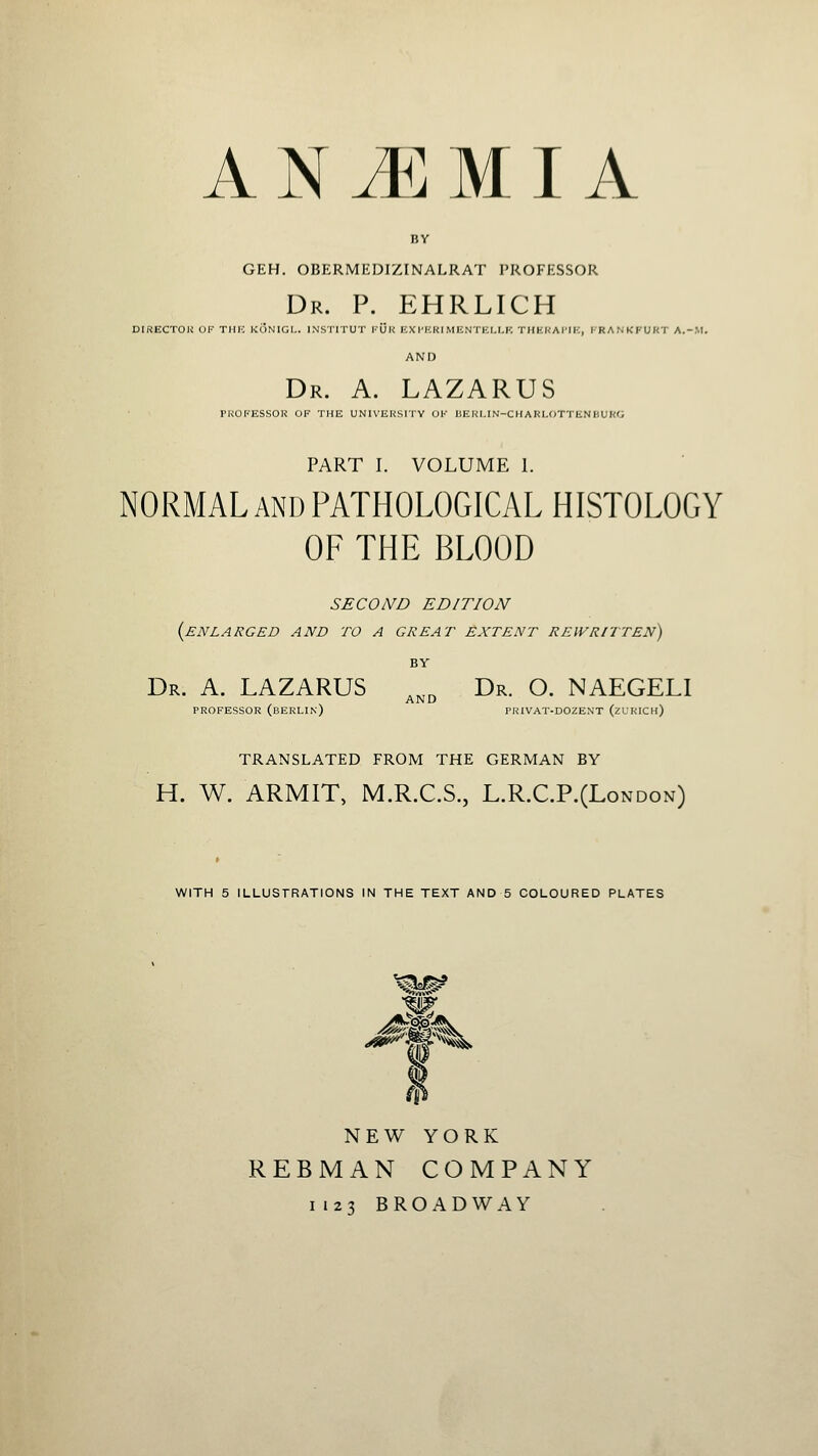 BY GEH. OBERMEDIZINALRAT PROFESSOR Dr. p. EHRLICH DIRECTOU OF THK KONIGI.. INSIITUT I'UK EXI'KRF MENTKI.I.K THKKAI'IK, I'RANKFURT A.-.M. AND Dr. a. LAZARUS PNOKESSOR OF THE UNIVEHSI'IV OK DEKI.IN-CHARI.OTTIiNBUKO PART I. VOLUME 1. NORMALand PATHOLOGICAL HISTOLOGY OF THE BLOOD SECOND EDITION {enlarged and to a great extent rewritten) Dr. a. LAZARUS ,,, Dr. O. NAEGELI AND PROFESSOR (bERLIn) PRIVAT-D02ENT (zURICh) TRANSLATED FROM THE GERMAN BY H. W. ARMIT, M.R.C.S., L.R.C.P.(London) WITH 5 ILLUSTRATIONS IN THE TEXT AND 5 COLOURED PLATES ■^^^ NEW YORK REBMAN COMPANY 1123 BROADWAY