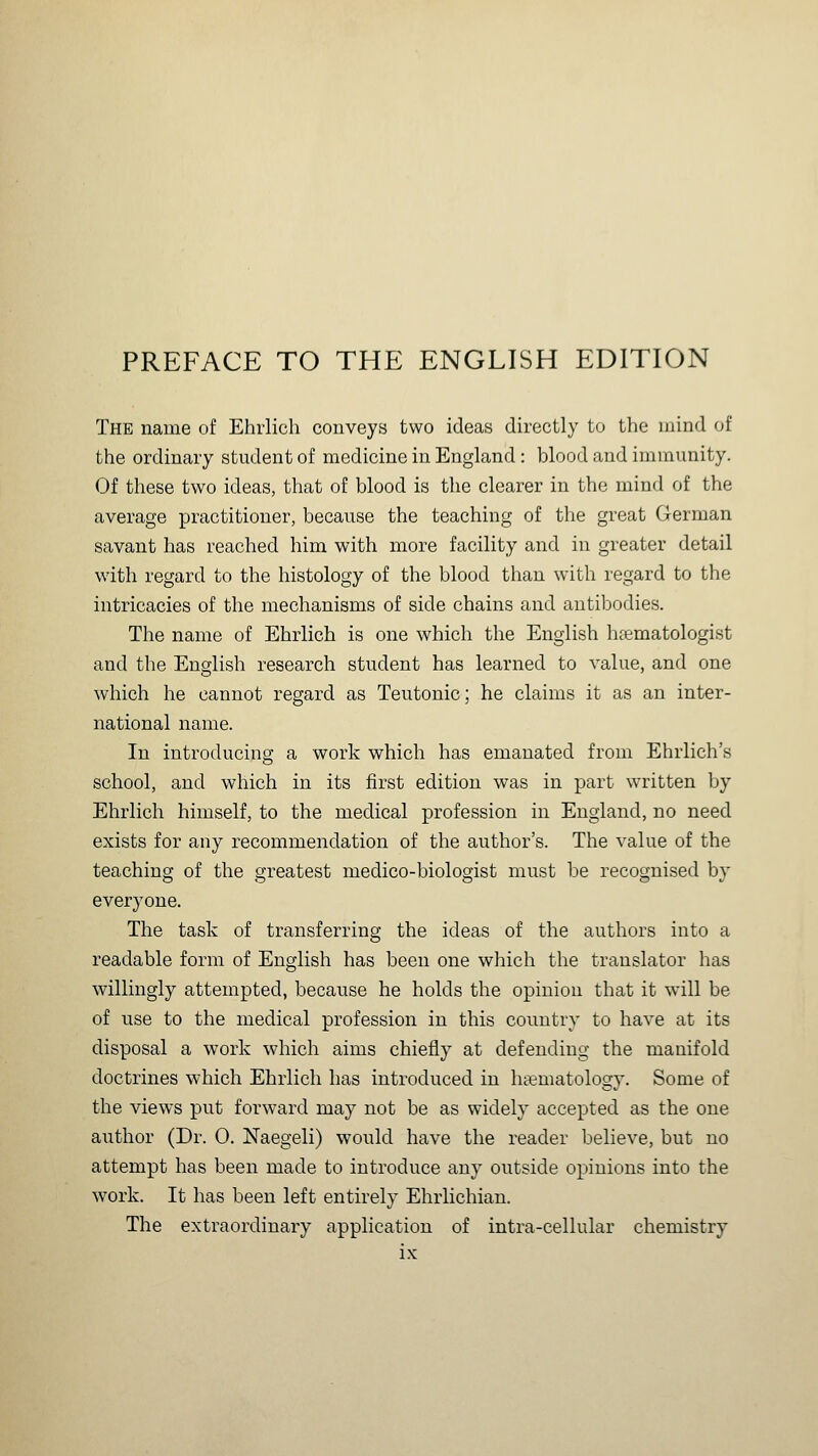 PREFACE TO THE ENGLISH EDITION The name of Ehrlich conveys two ideas directly to the mind of the ordinary student of medicine in England : blood and immunity. Of these two ideas, that of blood is the clearer in the mind of the average practitioner, because the teaching of the great German savant has reached him with more facility and in greater detail with regard to the histology of the blood than with regard to the intricacies of the mechanisms of side chains and antibodies. The name of Ehrlich is one which the English htematologist and the English research student has learned to value, and one which he cannot regard as Teutonic; he claims it as an inter- national name. In introducing a work which has emanated from Ehrlich's school, and which in its first edition was in part written by Ehrlich himself, to the medical profession in England, no need exists for any recommendation of the author's. The value of the teaching of the greatest medico-biologist must be recognised by everyone. The task of transferring the ideas of the authors into a readable form of English has been one which the translator has willingly attempted, because he holds the opinion that it will be of use to the medical profession in this country to have at its disposal a work which aims chiefly at defending the manifold doctrines which Ehrlich has introduced in htematology. Some of the views put forward may not be as widely accepted as the one author (Dr. 0. Naegeli) would have the reader believe, but no attempt has been made to introduce any outside opinions into the work. It has been left entirely Ehrlichian. The extraordinary application of intra-cellular chemistry