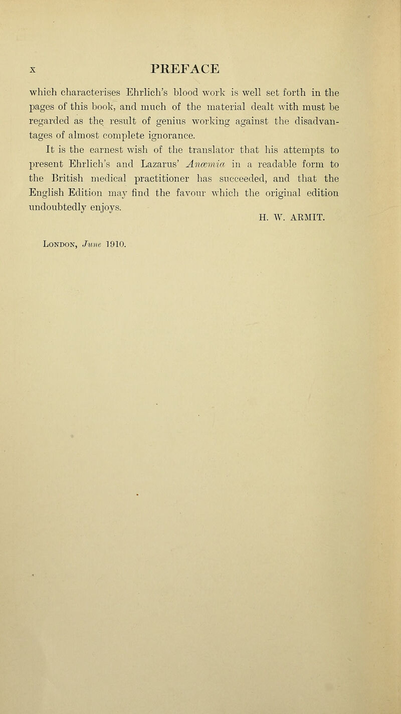 which characterises Ehrhch's blood work is well set forth in the pages of this book, and much of the material dealt with must be regarded as the, result of genius working against the disadvan- tages of almost complete ignorance. It is the earnest wish of the translator that his attempts to present Ehrlich's and Lazarus' Aoicemia in a readable form to the British medical practitioner has succeeded, and that the English Edition may find the favour which the original edition undoubtedly enjoys. H. W. ARMIT. LoNDOK', June 1910.