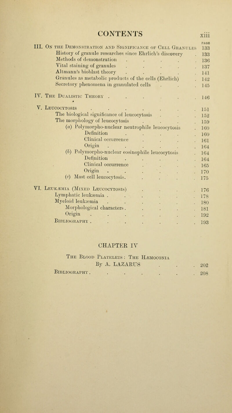 PAO> III, On THIO DlCMONHTHATlON AND SlONIFKJA.NCK OF CkIJ- OkANULKS 133 HisLory of givuiule researclies since Ehrlicli'H diwcovery Metliods of (liMiionstratioii Vital .sUiiiiiiig of granules .... Altmann's Ijioljlast tlieoiy .... Granules as metabolic products oi tlic cells (Eiulicli) Secretory phenomena in granulated cells IV. Thk DuALisTic Theory . , . , . V. Leucocytosis ...... The biological significance of leucocytosis The morj)liology of leucocytosis (a) Polyinorpho-nuclear neutrophil leucocyto.sis Definition .... Clinical occurrence Origin ..... (h) Polymorpho-nuclear eosinophil leucocytosis Definition .... Clinical occurrence Origin ..... (c) Mast cell leucocytosis. . . ' . VI. Leuk.«jiia (Mixed Leucocytosis) Lymphatic leukaemia ..... Myeloid leukremia ..... Mori^hological characters.... Origin 133 136 137 141 142 14.5 146 151 1.52 159 160 160 161 164 164 164 165 170 175 176 178 180 181 192 BiBLIOGRArHY . . . . . . ,193 CHAPTER lY The Blood Platelets : The H^moconia By A. LAZARUS . . .202 Bibliography. ...... 208