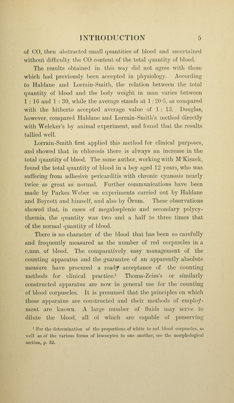 of CO, then ;i,l)slra,c,t(;(l siiiiill ([uiiiilili(!K of blfjcKl ii,)i(l jiHcertained without (h'Cficiilty tlio (JO codIohI. (if the tot;iJ i|U.'uitity of hlood. The resultH obtained in this way did not a,<r)'ec with tlioHo which liad previously l)een acec])ted in pliy.siology. According to lialdane and Lorrain-Sniith, the relation between the total quantity of blood and the body weight in man varies between 1 : IG and 1 : 30, while the average stands at 1: 20'5, as compared with the hitherto accepted average value of 1 : 13. ])ouglas, however, compared Haldane and Lorrain-Smitli's method directly with Welcker's by animal experiment, and found that the results tallied well. Lorrain-Smith first applied this method for clinical purposes, and showed that in chlorosis there is always an increase in the total quantity of blood. The same author, working with M'Kisack, found the total quantity of blood in a boy aged 12 years, who was suffering from adhesive psricarditis with chronic cyanosis nearly twice as great as normal. Further communications have been made by Parkes Weber on experiments carried out by Haldane and Boycott and himself, and also by Orum. These observations showed that, in cases of megalosplenic and secondary polycy- themia, the quantity was two and a half to three times that of the normal quantity of blood. There is no character of the blood that has been so carefully and frequently measured as the number of red corpuscles in a c.mm. of blood. The comparatively easy management of the counting apparatus and the guarantee of an apparently absolute measure have procured a ready acceptance of the counting methods for clinical practice.^ Thoma-Zeiss's or similarly constructed apparatus are now in general use for the counting of blood corpuscles. It is presumed that the principles on which these apparatus are constructed and their methods of employ- ment are known. A lai'ge number of tluids may serve to dilute the blood, all of which are capable of preserving '■ For the detenniuation of the proportions of white to red lilood corpuscles, a.s well as of the various forms of leucocytes to one another, see the morphological section, p. 32.